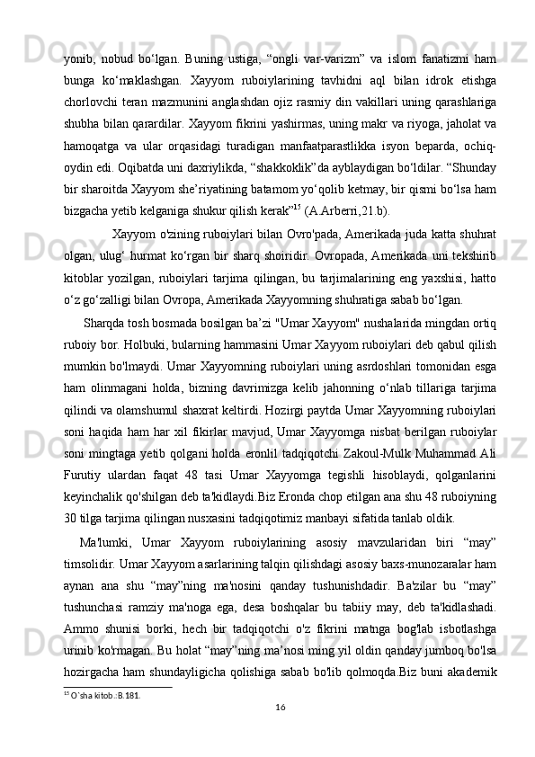 yonib,   nobud   bo‘lgan.   Buning   ustiga,   “ongli   var-varizm”   va   islom   fanatizmi   ham
bunga   ko‘maklashgan.   Xayyom   ruboiylarining   tavhidni   aql   bilan   idrok   etishga
chorlovchi  teran mazmunini  anglashdan  ojiz rasmiy din vakillari  uning qarashlariga
shubha bilan qarardilar. Xayyom fikrini yashirmas, uning makr va riyoga, jaholat va
hamoqatga   va   ular   orqasidagi   turadigan   manfaatparastlikka   isyon   beparda,   ochiq-
oydin edi. Oqibatda uni daxriylikda, “shakkoklik”da ayblaydigan bo‘ldilar. “Shunday
bir sharoitda Xayyom she’riyatining batamom yo‘qolib ketmay, bir qismi bo‘lsa ham
bizgacha yetib kelganiga shukur qilish kerak” 15
 (A.Arberri,21.b).     
               Xayyom o'zining ruboiylari bilan Ovro'pada, Amerikada juda katta shuhrat
olgan,  ulug‘  hurmat   ko‘rgan  bir   sharq  shoiridir.  Ovropada,  Amerikada  uni  tekshirib
kitoblar   yozilgan,   ruboiylari   tarjima   qilingan,   bu   tarjimalarining   eng   yaxshisi,   hatto
o‘z go‘zalligi bilan Ovropa, Amerikada Xayyomning shuhratiga sabab bo‘lgan.
 Sharqda tosh bosmada bosilgan ba’zi "Umar Xayyom" nushalarida mingdan ortiq
ruboiy bor. Holbuki, bularning hammasini Umar Xayyom ruboiylari deb qabul qilish
mumkin bo'lmaydi.   Umar Xayyomning ruboiylari uning asrdoshlari tomonidan esga
ham   olinmagani   holda,   bizning   davrimizga   kelib   jahonning   o‘nlab   tillariga   tarjima
qilindi va olamshumul shaxrat keltirdi. Hozirgi paytda Umar Xayyomning ruboiylari
soni   haqida   ham   har   xil   fikirlar   mavjud,   Umar   Xayyomga   nisbat   berilgan   ruboiylar
soni   mingtaga   yetib   qolgani   holda   eronlil   tadqiqotchi   Zakoul-Мulk  Muhammad   Аli
Furutiy   ulardan   faqat   48   tasi   Umar   Xayyomga   tegishli   hisoblaydi,   qolganlarini
keyinchalik qo'shilgan deb ta'kidlaydi.Biz Eronda chop etilgan аnа shu 48 ruboiyning
30 tilga tarjima qilingan nusxasini tadqiqotimiz manbayi sifatida tanlab оldik.
Мa'lumki,   Umar   Xayyom   ruboiylarining   аsosiy   mavzularidan   biri   “may”
timsolidir. Umar Xayyom аsarlarining talqin qilishdagi asosiy baxs-munozaralar ham
аynan   ana   shu   “may”ning   ma'nosini   qanday   tushunishdadir.   Ba'zilar   bu   “may”
tushunchasi   ramziy   ma'noga   ega,   desa   boshqalar   bu   tabiiy   may,   deb   ta'kidlashadi.
Ammo   shunisi   borki,   hech   bir   tadqiqotchi   o'z   fikrini   matnga   bog'lab   isbotlashga
urinib ko'rmagan. Bu holat “may”ning ma’nosi ming yil oldin qanday jumboq bo'lsa
hozirgacha ham  shundayligicha qolishiga sabab  bo'lib qolmoqda.Biz buni  akademik
15
 O`sha kitob.:B.181.
16 