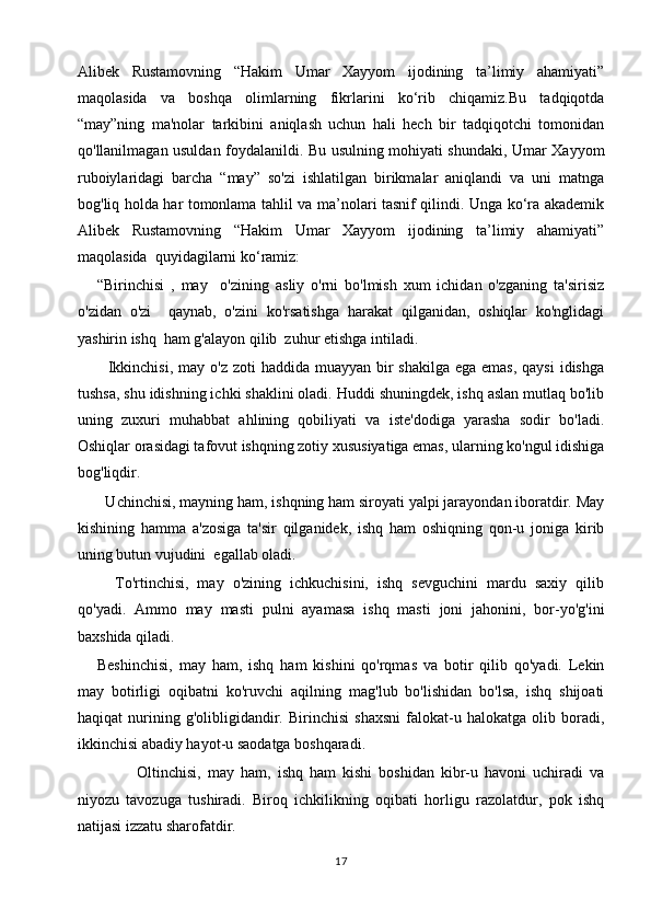 Alibek   Rustamovning   “Hakim   Umar   Xayyom   ijodining   ta’limiy   ahamiyati”
maqolasida   va   boshqa   olimlarning   fikrlarini   ko‘rib   chiqamiz.Bu   tadqiqotda
“may”ning   ma'nolar   tarkibini   aniqlash   uchun   hali   hech   bir   tadqiqotchi   tomonidan
qo'llanilmagan usuldan foydalanildi. Bu usulning mohiyati shundaki, Umar Xayyom
ruboiylaridagi   barcha   “may”   so'zi   ishlatilgan   birikmalar   aniqlandi   va   uni   matnga
bog'liq holda har tomonlama tahlil va ma’nolari tasnif qilindi. Unga ko‘ra akademik
Alibek   Rustamovning   “Hakim   Umar   Xayyom   ijodining   ta’limiy   ahamiyati”
maqolasida   quyidagilarni ko‘ramiz: 
“Birinchisi   ,   may     o'zining   asliy   o'rni   bo'lmish   xum   ichidan   o'zganing   ta'sirisiz
o'zidan   o'zi     qaynab,   o'zini   ko'rsatishga   harakat   qilganidan,   oshiqlar   ko'nglidagi
yashirin ishq  ham g'alayon qilib  zuhur etishga intiladi.
   Ikkinchisi,  may o'z zoti  haddida  muayyan  bir  shakilga  ega emas,  qaysi  idishga
tushsa, shu idishning ichki shaklini oladi. Huddi shuningdek, ishq aslan mutlaq bo'lib
uning   zuxuri   muhabbat   ahlining   qobiliyati   va   iste'dodiga   yarasha   sodir   bo'ladi.
Oshiqlar orasidagi tafovut ishqning zotiy xususiyatiga emas, ularning ko'ngul idishiga
bog'liqdir.
  Uchinchisi, mayning ham, ishqning ham siroyati yalpi jarayondan iboratdir. May
kishining   hamma   a'zosiga   ta'sir   qilganidek,   ishq   ham   oshiqning   qon-u   joniga   kirib
uning butun vujudini  egallab oladi.
    To'rtinchisi,   may   o'zining   ichkuchisini,   ishq   sevguchini   mardu   saxiy   qilib
qo'yadi.   Ammo   may   masti   pulni   ayamasa   ishq   masti   joni   jahonini,   bor-yo'g'ini
baxshida qiladi.
Beshinchisi,   may   ham,   ishq   ham   kishini   qo'rqmas   va   botir   qilib   qo'yadi.   Lekin
may   botirligi   oqibatni   ko'ruvchi   aqilning   mag'lub   bo'lishidan   bo'lsa,   ishq   shijoati
haqiqat   nurining   g'olibligidandir.   Birinchisi   shaxsni   falokat-u   halokatga   olib   boradi,
ikkinchisi abadiy hayot-u saodatga boshqaradi.
            Oltinchisi,   may   ham,   ishq   ham   kishi   boshidan   kibr-u   havoni   uchiradi   va
niyozu   tavozuga   tushiradi.   Biroq   ichkilikning   oqibati   horligu   razolatdur,   pok   ishq
natijasi izzatu sharofatdir.
17 