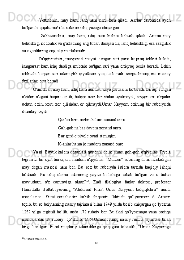             Yettinchisi,   may   ham,   ishq   ham   sirni   fosh   qiladi.   Asrlar   davomida   ayon
bo'lgan haqiqatu ma'rifat sirlarini ishq yuzaga chiqargan.
            Sakkizinchisi,   may   ham,   ishq   ham   kishini   behush   qiladi.   Ammo   may
behushligi nodonlik va g'aflatning eng tuban darajasidir, ishq behushligi esa sezgirlik
va ogohlikning eng oliy martabasidir.
            To'qqizinchisi,   mayparast   mayni     ichgan   sari   yana   ko'proq   ichkisi   keladi,
ishqparast  ham  ishq dardiga mubtalo bo'lgan sari  yana ortiqroq berila boradi. Lekin
ichkuchi   borgan   sari   odamiylik   qiyofasini   yo'qota   boradi,   sevguchining   esa   insoniy
fazilatlari orta boradi.
     O'ninchisi, may ham, ishq ham nomusu xayo pardasini ko'taradi. Biroq,  ichgan
o'zidan   o'zgani   haqorat   qilib,   halqqa   ozor   berishdan   uyalmaydi,   sevgan   esa   o'zgalar
uchun   o'zini   xoru   zor   qilishdan   or   qilmaydi.Umar   Xayyom   o'zining   bir   ruboiysida
shunday deydi:
Qur'on kem mehin kalom xonand onro
Gah-goh na bar davom xonand onro.
Bar gerd-e piyole oyati:st muqim
K-anlar hama jo mudom xonand onro.
       Ya'ni: Buyuk kalom deganlari qur'onni doim emas, goh-goh o'qiydilar. Piyola
tegrasida bir oyat borki, uni mudom o'qiydilar. “Mudom” so'zining doim ichiladigan
may   degan   ma'nosi   ham   bor.   Bu   so'z   bu   ruboiyda   istiora   tarzida   haqiqiy   ishqni
bildiradi.   Bu   ishq   olamu   odamning   paydo   bo'lishiga   sabab   bo'lgan   va   u   butun
mavjudotni   o'z   qamroviga   olgan” 16
.   Endi   filalogiya   fanlar   doktori,   professor
Hamidulla   Boltaboyevning   “Abdurauf   Fitrat   Umar   Xayyom   tadqiqtchisi”   nomli
maqolasida     Fitrat   qarashlarini   ko‘rib   chiqamiz.   Ikkinchi   qo‘lyozmani   A.   Arberri
topib, bu ro‘boiylarning nasriy tajrimasi bilan 1949 yilda bosib chiqargan qo‘lyozma
1259   yilga   tegishli   bo‘lib,   unda   172   ruboiy   bor.   Bu   ikki   qo‘lyozmaga   yana   boshqa
manbalardan   39   ruboiy     qo‘shilib,   M.N.Osmonovning   nasriy   ruscha   tajrimasi   bilan
birga   bosilgan.   Fitrat   miqdoriy   izlanishlarga   qisqagina   to‘xtalib,   “Umar   Xayyomga
16
 O`sha kitob.:B.17.
18 