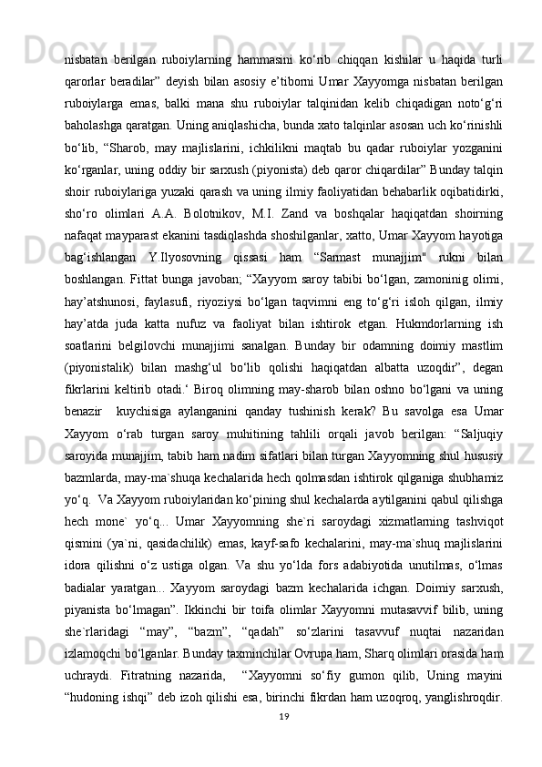 nisbatan   berilgan   ruboiylarning   hammasini   ko‘rib   chiqqan   kishilar   u   haqida   turli
qarorlar   beradilar”   deyish   bilan   asosiy   e’tiborni   Umar   Xayyomga   nisbatan   berilgan
ruboiylarga   emas,   balki   mana   shu   ruboiylar   talqinidan   kelib   chiqadigan   noto‘g‘ri
baholashga qaratgan. Uning aniqlashicha, bunda xato talqinlar asosan uch ko‘rinishli
bo‘lib,   “Sharob,   may   majlislarini,   ichkilikni   maqtab   bu   qadar   ruboiylar   yozganini
ko‘rganlar, uning oddiy bir sarxush (piyonista) deb qaror chiqardilar” Bunday talqin
shoir ruboiylariga yuzaki qarash va uning ilmiy faoliyatidan behabarlik oqibatidirki,
sho‘ro   olimlari   A.A.   Bolotnikov,   M.I.   Zand   va   boshqalar   haqiqatdan   shoirning
nafaqat mayparast ekanini tasdiqlashda shoshilganlar, xatto, Umar Xayyom hayotiga
bag‘ishlangan   Y.Ilyosovning   qissasi   ham   “Sarmast   munajjim"   rukni   bilan
boshlangan.   Fittat   bunga   javoban;   “Xayyom   saroy   tabibi   bo‘lgan,   zamoninig   olimi,
hay’atshunosi,   faylasufi,   riyoziysi   bo‘lgan   taqvimni   eng   to‘g‘ri   isloh   qilgan,   ilmiy
hay’atda   juda   katta   nufuz   va   faoliyat   bilan   ishtirok   etgan.   Hukmdorlarning   ish
soatlarini   belgilovchi   munajjimi   sanalgan.   Bunday   bir   odamning   doimiy   mastlim
(piyonistalik)   bilan   mashg‘ul   bo‘lib   qolishi   haqiqatdan   albatta   uzoqdir”,   degan
fikrlarini   keltirib   otadi.‘   Biroq   olimning   may-sharob   bilan   oshno   bo‘lgani   va   uning
benazir     kuychisiga   aylanganini   qanday   tushinish   kerak?   Bu   savolga   esa   Umar
Xayyom   o‘rab   turgan   saroy   muhitining   tahlili   orqali   javob   berilgan:   “Saljuqiy
saroyida munajjim, tabib ham nadim sifatlari bilan turgan Xayyomning shul hususiy
bazmlarda, may-ma`shuqa kechalarida hech qolmasdan ishtirok qilganiga shubhamiz
yo‘q.  Va Xayyom ruboiylaridan ko‘pining shul kechalarda aytilganini qabul qilishga
hech   mone`   yo‘q...   Umar   Xayyomning   she`ri   saroydagi   xizmatlarning   tashviqot
qismini   (ya`ni,   qasidachilik)   emas,   kayf-safo   kechalarini,   may-ma`shuq   majlislarini
idora   qilishni   o‘z   ustiga   olgan.   Va   shu   yo‘lda   fors   adabiyotida   unutilmas,   o‘lmas
badialar   yaratgan...   Xayyom   saroydagi   bazm   kechalarida   ichgan.   Doimiy   sarxush,
piyanista   bo‘lmagan”.   Ikkinchi   bir   toifa   olimlar   Xayyomni   mutasavvif   bilib,   uning
she`rlaridagi   “may”,   “bazm”,   “qadah”   so‘zlarini   tasavvuf   nuqtai   nazaridan
izlamoqchi bo‘lganlar. Bunday taxminchilar Ovrupa ham, Sharq olimlari orasida ham
uchraydi.   Fitratning   nazarida,     “Xayyomni   so‘fiy   gumon   qilib,   Uning   mayini
“hudoning ishqi” deb izoh qilishi esa, birinchi fikrdan ham uzoqroq, yanglishroqdir.
19 