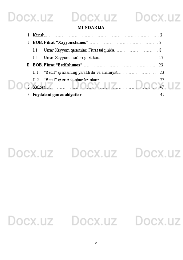                                                      MUNDARIJA
1. Kirish …………………………………………………………………….. 3
I. B OB .   Fitrat  “ Xayyomshunos ” …………………………………………. 8
I.1. Umar Xayyom qarashlari Fitrat   talqinida .………………………… 8
I.2. Umar Xayyom asarlari poetikasi  …………………………………. 13
II. BOB. Fitrat “Bedilshunos” …………………………………………….. 23
II.1. “ B e dil ”   qissa si ni ng yaratilishi va ahamiyati ……………………..... 23
II.2. “ Bedil ”   qissa sida obrazlar olami  ………………………………….. 27
2. Xulosa …………………………………………………………………..... 47
3. Foydalanilgan adabiyotlar ……………………………………………… 49
2 