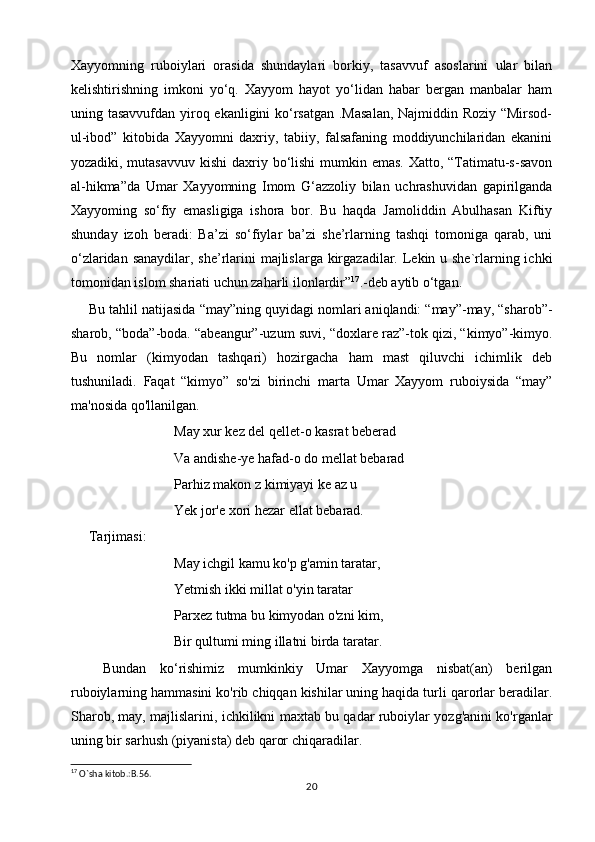 Xayyomning   ruboiylari   orasida   shundaylari   borkiy,   tasavvuf   asoslarini   ular   bilan
kelishtirishning   imkoni   yo‘q.   Xayyom   hayot   yo‘lidan   habar   bergan   manbalar   ham
uning tasavvufdan yiroq ekanligini ko‘rsatgan .Masalan,  Najmiddin Roziy “Mirsod-
ul-ibod”   kitobida   Xayyomni   daxriy,   tabiiy,   falsafaning   moddiyunchilaridan   ekanini
yozadiki, mutasavvuv  kishi daxriy bo‘lishi  mumkin emas. Xatto, “Tatimatu-s-savon
al-hikma”da   Umar   Xayyomning   Imom   G‘azzoliy   bilan   uchrashuvidan   gapirilganda
Xayyoming   so‘fiy   emasligiga   ishora   bor.   Bu   haqda   Jamoliddin   Abulhasan   Kiftiy
shunday   izoh   beradi:   Ba’zi   so‘fiylar   ba’zi   she’rlarning   tashqi   tomoniga   qarab,   uni
o‘zlaridan sanaydilar, she’rlarini  majlislarga kirgazadilar. Lekin u she`rlarning ichki
tomonidan islom shariati uchun zaharli ilonlardir” 17
.-deb aytib o‘tgan. 
Bu tahlil natijasida “may”ning quyidagi nomlari aniqlandi: “may”-may, “sharob”-
sharob, “boda”-boda. “abeangur”-uzum suvi, “doxlare raz”-tok qizi, “kimyo”-kimyo.
Bu   nomlar   (kimyodan   tashqari)   hozirgacha   ham   mast   qiluvchi   ichimlik   deb
tushuniladi.   Faqat   “kimyo”   so'zi   birinchi   marta   Umar   Xayyom   ruboiysida   “may”
ma'nosida qo'llanilgan.
Мау xur kez del qellet-o kasrat beberad
Va andishe-ye hafad-o do mellat bebarad
Parhiz makon z kimiyayi ke az u
Yek jor'e xori hezar ellat bebarad.
Tarjimasi:
May ichgil kamu ko'p g'amin taratar,
Yetmish ikki millat o'yin taratar
Parxez tutma bu kimyodan o'zni kim,
Bir qultumi ming illatni birda taratar.
  Bundan   ko‘rishimiz   mumkinkiy   Umar   Xayyomga   nisbat(an)   berilgan
ruboiylarning hammasini ko'rib chiqqan kishilar uning haqida turli qarorlar beradilar.
Sharob, may, majlislarini, ichkilikni maxtab bu qadar ruboiylar yozg'anini ko'rganlar
uning bir sarhush (piyanista) deb qaror chiqaradilar.
17
 O`sha kitob.:B.56.
20 