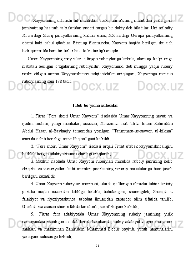       Xayyomning   uchinchi   hil   muhlislari   borki,   uni   o'zining   muhitidan   yashaga-ni
jamiyatning har turli ta’sirlaridan yuqori turgan bir dohiy deb biladilar. Uni milodiy
XI   asrdagi   Sharq   jamiyatlarining   kishisi   emas,   XX   asrdagi   Ovropa   jamiyatlarining
odami   kabi   qabul   qiladilar.   Bizning   fikrimizcha,   Xayyom   haqida   berilgan   shu   uch
turli qimmatda ham bir turli ifrot - tafrit borlig'i aniqdir. 
Umar   Xayyomning   may   zikri   qilingan   ruboiylariga   kelsak,   ularning   ko‘pi   unga
nisbatan   berilgan   o‘zgalarning   ruboiysidir.   Xayyomniki   deb   mingga   yaqin   ruboiy
nashr   etilgan   ammo   Xayyomshunos   tadqiqotchilar   aniqlagan,   Xayyomga   mansub
ruboiylarning soni 178 tadir. 
                                              I Bob bo‘yichа xulosаlаr
1. Fitrat   “Fors   shoiri   Umar   Xayyom”   risolasida   Umar   Xayyomning   hayoti   va
ijodini   muhim,   yangi   manbalar,   xususan,   Xorazmda   arab   tilida   Imom   Zahiriddin
Abdul   Hasan   al-Bayhaqiy   tomonidan   yozilgan   “Tatimmatu-us - savvon   ul - hikma”
asosida ochib berishga muvaffaq bo’lgani ko’rildi;
2. “Fors   shoiri   Umar   Xayyom”   risolasi   orqali   Fitrat   o’zbek   xayyomshnosligini
boshlab bergan adabiyotshunos ekanligi aniqlandi;
3. Mazkur   risolada   Umar   Xayyom   ruboiylari   misolida   ruboiy   janrining   kelib
chiqishi   va   xususiyatlari   kabi   mumtoz   poetikaning   nazariy   masalalariga   ham   javob
berilgani kuzatildi;
4. Umar Xayyom ruboiylari mazmuni, ularda qo’llangan obrazlar tabiati tarixiy
poetika   nuqtai   nazaridan   tahlilga   tortilib,   baholangani,   shuningdek,   Sharqda   u
falakiyot   va   riyoziyotshunos,   tabobat   ilmlaridan   xabardor   olim   sifatida   tanilib,
G’arbda esa asosan shoir sifatida tan olinib, kashf etilgani ko’rildi; 
5.   Fitrat   fors   adabiyotida   Umar   Xayyomning   ruboiy   janrining   yirik
namoyandasi ekanligini asoslab berish barobarida, turkiy adabiyotda ayni shu janrni
shaklan   va   mazmunan   Zahiriddin   Mhammad   Bobur   boyitib,   yetuk   namunalarini
yaratgani xulosasiga kelindi;
21 