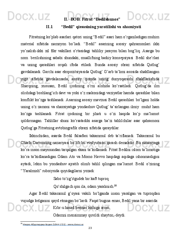 II. BOB.   Fitrat “Bedilshunos”
II.1  “Bedil” qissasining yaratilishi va ahamiyati
Fitratning ko’plab asarlari qatori uning “Bedil” asari ham o’rganiladigan muhim
material   sifatida   namoyon   bo’ladi.   “Bedil”   asarining   asosiy   qahramonlari   ikki
yo’nalish-ikki   xil   fikr   vakillari   o’rtasidagi   tahliliy   jarayon   bilan   bog’liq.   Asarga   bu
nom     berilishining sababi shundaki, muallifning badiiy konsepsiyasi   Bedil she’rlari
va   uning   qarashlari   orqali   ifoda   etiladi.   Bunda   asosiy   obraz   sifatida   Qutlug’
gavdalanadi.  Garchi asar ekspozitsiyasida Qutlug’ G’arb ta’limi asosida shakllangan
yigit   sifatida   gavdalansada,   asosiy   qismda   uning   dunyoqarashi   shakllanishida
Sharqning,   xususan,   Bedil   ijodining   o’rni   alohida   ko’rsatiladi.   Qutlug’da   ilm
olishdagi boshlang’ich davr va yoki o’z makonidagi vaziyatlar hamda   qarashlar bilan
konflikt ko’zga tashlanadi. Asarning asosiy mavzusi Bedil qarashlari   bo’lgani   holda
uning   o’z   zamoni   va   shaxsiyatiga   yondashuv   Qutlug’   ta’sirlangan   ilmiy     muhit ham
ko’zga   tashlanadi.   Fitrat   ijodining   bir   jihati   u   o’zi   haqida   ko’p   ma’lumot
qoldirmagan.   Tahlillar   shuni   ko’rsatadiki   asarga   ba’zi   tahlilchilar   asar   qahramoni
Qutlug’ga   Fitratning   avtobiografik   obrazi   sifatida   qaraydilar.
Ikkinchidan,   asarda   Bedil   falsafasi   takammul   deb   ta’riflanadi.   Takammul   bu
Charlz Darvinning nazariyasi bo’lib bu evolyutsion qarash demakdir. Bu nazariyaga
ko’ra inson maymundan tarqalgan ekani ta’kidlanadi. Fitrat Bedilni islom ta’limotiga
ko’ra   ta’kidlanadigan   Odam   Ato   va   Momo   Havvo   haqidagi   aqidaga   ishonmasligini
aytadi,   lekin   bu   yondashuv   ajratib   olinib   tahlil   qilingan   ma’lumot.   Bedil   o’zining
“Yaralmish” ruboiysida   quyidagilarni   yozadi:
Sabo to‘zg‘itgudek bir kaft tuproq
Qo‘shilgach   qon   ila, odam   yaralmish. 18
Agar   Bedil   takammul   g’oyasi   vakili   bo’lganda   inson   yaralgan   va   tuproqdan
vujudga   kelganini   qayd   etmagan   bo’lardi.   Faqat   bugina   emas, Bedil   yana   bir   asarida:
Kibr-u   hasad   bermas   kishiga   orom,
Odamni   mensimmay   quvildi   shayton,-deydi.
18
  Мирзо        Абдулқодир        Бедил        (1644-1721)        -       www.ziyouz.uz   
23 