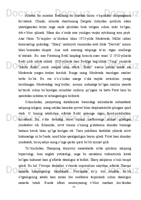 Albatta,   bu   misralar   Bedilning   bu   jihatdan   islom   e’tiqodidan   chiqmaganini
ko’rsatadi.   Chunki,   islomda   shaytonning   Dargohi   ilohiydan   quvilishi   odam
yaratilganidan   keyin   unga   sajda   qilishdan   bosh   tortgani   uchun   sodir   bo’lgan,
deb e’tibor   qilinadi.   Mana   shu   o’rinda   asar   yozilgan   vaqtni   aytishning   ayni   payti.
Asar   Nazir   To’raqulov   so’zboshisi   bilan   1923-yilda   Moskvada,   Millat   ishlari
komissarligi  qoshidagi,   “Sharq”   nashriyoti   tomonidan   arab   tilida   “Darvish”   imzosi
bilan   bosmadan   chiqadi.   Ana   endi   asarning   talqiniga   ta’sir   etgan   omillarga
to’xtalsak.   Bu   asar   Fitratning   Bedil   haqidagi   birinchi   asari   emas.   U   1910-yillarda
Bedil   ijodi   ustida   ishladi.   1920-yillarda   ham   Bedilga   bag’ishlab   “Tong”   jurnalida
“Mirzo   Bedil”   nomli   maqola   chop   ettirdi.   “Bedil”   asarini   yozish   ustida   esa
Moskvada   yurgan   kezlari   kirishdi.   Bunga   uning   Moskvada   tanishgan   asarlari
turtki   bo’ldi.   Bu   esa   o’z-o’zidan   asarga   o’sha   vaqtda   sotsiolizm   yuragi
hisoblangan   Moskvadagi   targ’ibotlar,   insonni   mehnatga bo’lgan   maylini   yanada
ko’tarish   uchun   bo’layotgan   urinishlar   muhrini   qo’ygani   va   hatto   Fitrat   ham   bu
qarashdan   nisbatan   ta’sirlanganligini   bildiradi.
Uchinchidan,   jamiyatning   shakllanishi   borasidagi   xulosalarda   mehnatkash
xalqning ezilgani, uning ustidan hamisha quvvat bilan ekspluatatorlik qilingani qayd
etadi.   U   buning   sababchisi   sifatida   Bedil   qalamga   olgan   fasod-podsholikni
ko’rsatadi.   Bu   o’sha   davrdagi   sovet   tuzumi   mafkurasiga   xizmat   qiladigan
yondashuv   edi.   Bilamizki,   sovet   tuzumi   o’zining   g’alabasini   shunday   tuzumga
barham   berish   bilan   qo’lga   kiritgan   edi.   Tarix   jadidlarni   dastlabki   yillarda   sovet
hukumatiga oz bo’lsada,   umid bilan qaralganligini bayon qiladi. Fitrat ham shunday
yondashdi, biroq natija   uning o’ziga   qarshi   qurol   bo’lib xizmat   qildi.
To’rtinchidan,   Sharqning   dunyoviy   masalalarda   ortda   qolishini   xalqning
beparvoligi,   buni   anglab   yetmasligi,   unga   bu   narsalarni   tushuntirishi   kerak
bo’lgan   hukumat  ham  g’aflatda ekanligini  ta’kidlab, Sharq xalqlarini  o’rinli  tanqid
qiladi. Bu   hol   Yevropa   davlatlari   o’rtasida   imperializm   maydoni   sifatida   Sharqni
nazarda   tutayotganligi   baholanadi.   Yevropada   ko’p   bor   urushlar   bo’lib
o’tganligining   sababi   ham   aynan   shu   mulklarni   taqsimlash   uchun   ekanligini
nazarda   tutadi.   Bunda   afkori   umumiyaning   e’tibor   markazi   ilm-fandan
24