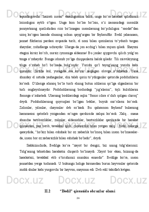 tapindirguvchi   “hazrati   inson”   ekanligimizni   bilib,   unga   ko‘ra   harakat   qilishimiz
lozimligini   aytib   o‘tgan.   Unga   kim   bo‘lsa   bo‘lsin,   o‘z   zamonidagi   insonlik
jamiyatining   qurilishidan   rizo   bo‘lmagan   insonlarning   ko‘pchiligini   “saodat”dan
uzoq   ko‘rgan   hamda   shuning   uchun   qayg‘urgan   bir   faylasufdir.   Bedil   jahannam,
jannat   fikrlarini   pardasi   orqasida   turib,   el   noni   bilan   qorinlarini   to‘ydurib   turgan
shayxlar, zohidlarga uchraydir. Ularga-da jon acchig‘i  bilan xujum  qiladi. Shayxni
etagini kirsiz ko‘rib, nursiz iymoniga aldanma! Bu jonlar qiyguvchi  qilich yolg‘on
tonga o‘xshaydir. Bunga ishonib yo‘lga chiqqanlarni halok qiladir. Tili misvikiyning
tiliga   o‘xshab   ho‘l   bo‘lsada   bulg‘oqdir.   Yurishi   qo‘l   tayog‘ining   yurishi   kabi
quruqdir.   Sirtida   kul,   yuragida   esa   ko‘mir   saqlagan   olovga   o‘xshatadi.   Yana
shunday el ustuda yashaganlar, elni talab qorin to‘ydirganlar qatorida podshohlarni
ko‘radi.   O‘zlariga   ahmoq   bo‘la   turib   elning   butun   ishlarini   qo‘lga   olganlarini   bir
turli   onglayolmaydir.   Podshohlarning   boshodagi   “jig‘alarini”,   tojli   kulohlarini
fonusga o‘xshatadi. Ularning boshlaridagi aqlni “fonus ichra o‘chib qolgan chiroq”
deydi.   Podshohlarning   quyruqlari   bo‘lgan   beklar,   buyuk   mo‘rilarni   ko‘radi.
Zolimlar,   yilonlar,   chayonlar   deb   so‘kadi.   Bu   qahramon   faylasuf   bularning
hammasini   qatorlab   yozgandan   so‘ngra   qarshisida   xalqni   ko‘radi.   Xalq...   mana
shuncha   tartibsizliklar,   zulmlar,   aldanishlar,   baxtsizliklar   qarshisida   bir   harakat
qilmasdan,   yan   berib,   tavakkal   qilib,   chorasizlik   bilan   yotgan   xalq...  Bedil   bularga
qaraydida,   “ho‘kiz   bilan   eshshak   bir   oz   xabarlik   bo‘lmoq   bilan   inson   bo‘lmasalar-
da, inson bor oz xabarsizlik bilan eshshak bo‘ladir”, deydi.
Sakkizinchida,   Bedilga   ko‘ra   “xayot   bir   dengiz,   biz   uning   tolg‘alarimiz.
Tolg‘aning   tabiatidan   harakatni   chiqarib   bo‘lmaydi.   Xayot   bor   ekan,   bizning-da
harakatsiz,   tavakkal   etib   o‘tirishimiz   mumkin   emasdir”.   Bedilga   ko‘ra,   inson
jannatdan   yerga   tushmadi.   U   bukungu   holiga   kirmasdan   burun   hayvonlar   qatorida
xuddi shular kabi yurguvchi bir hayvon, maymun edi. Deb edil takidlab ketgan.
II.2  “ Bedil ”   qissasida  obrazlar olami
26