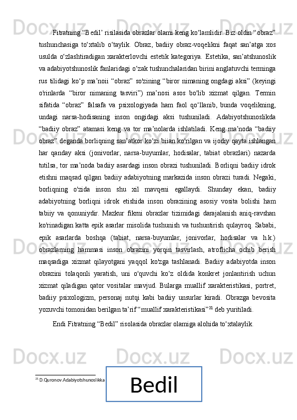 Fitratning “Bedil’ risilasida obrazlar olami keng ko‘lamlidir. Biz oldin “obraz”
tushunchasiga   to‘xtalib   o‘taylik.   Obraz,   badiiy   obraz-voqelikni   faqat   san’atga   xos
usulda   o‘zlashtiradigan   xarakterlovchi   estetik   kategoriya.   Estetika,   san’atshunoslik
va adabiyotshunoslik fanlaridagi o‘zak tushunchalaridan birini anglatuvchi terminga
rus  tilidagi  ko‘p ma’noii   “ obraz”  so'zining  “biror  nimaning ongdagi  aksi”  (keyingi
o'rinlarda   “biror   nimaning   tasviri”)   ma’nosi   asos   bo'lib   xizmat   qilgan.   Termin
sifatida   “obraz”   falsafa   va   psixologiyada   ham   faol   qo‘llanib,   bunda   voqelikning,
undagi   narsa-hodisaning   inson   ongidagi   aksi   tushuniladi.   Adabiyotshunoslikda
“badiiy   obraz”   atamasi   keng   va   tor   ma’nolarda   ishlatiladi.   Keng   ma’noda   “badiiy
obraz” deganda borliqning san’atkor ko‘zi biian ko'rilgan va ijodiy qayta ishlangan
har   qanday   aksi   (jonivorlar,   narsa-buyumlar,   hodisalar,   tabiat   obrazlari)   nazarda
tutilsa,  tor  ma’noda badiiy asardagi  inson obrazi  tushuniladi.  Borliqni  badiiy idrok
etishni   maqsad   qilgan   badiiy   adabiyotning   markazida   inson   obrazi   turadi.   Negaki,
borliqning   o'zida   inson   shu   xil   mavqeni   egallaydi.   Shunday   ekan,   badiiy
adabiyotning   borliqni   idrok   etishida   inson   obrazining   asosiy   vosita   bolishi   ham
tabiiy   va   qonuniydir.   Mazkur   fikrni   obrazlar   tizimidagi   darajalanish   aniq-ravshan
ko'rinadigan katta epik asarlar misolida tushunish va tushuntirish qulayroq. Sababi,
epik   asarlarda   boshqa   (tabiat,   narsa-buyumlar,   jonivorlar,   hodisalar   va   h.k.)
obrazlarning   hammasi   inson   obrazini   yorqin   tasvirlash,   atroflicha   ochib   berish
maqsadiga   xizmat   qilayotgani   yaqqol   ko'zga   tashlanadi.   Badiiy   adabiyotda   inson
obrazini   tolaqonli   yaratish,   uni   o'quvchi   ko‘z   oldida   konkret   jonlantirish   uchun
xizmat   qiladigan   qator   vositalar   mavjud.   Bularga   muallif   xarakteristikasi,   portret,
badiiy   psixologizm,   personaj   nutqi   kabi   badiiy   unsurlar   kiradi.   Obrazga   bevosita
yozuvchi tomonidan berilgan ta’rif “muallif xarakteristikasi” 21
 deb yuritiladi. 
Endi Fitratning “Bedil” risolasida obrazlar olamiga alohida to‘xtalaylik.
21
 D.Quronov.Adabiyotshunoslikka kirish.:T “Navoiy universiteti” 2018.B.66.
27Bedil 