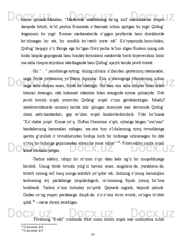 bayon   qilinadi.Masalan,   “Maskovda   maktabning   so‘ng   sinf   imtixonlarini   yuqori
darajada   bitirib,   ta’til   paytini   Buxorada   o‘tkarmak   uchun   qaytgan   bu   yigit   Qutlug‘
deganimiz   bu   yigit:   Buxora   madrasalarida   o‘qigan   paytlarida   ham   sheriklarida
ko‘rilmagan   bir   erk,   bir   ozodlik   ko‘rsatib   yurar   edi”   Ko‘ryapmizki,birinchidan,
Qutlug’  haqiqiy o‘z fikriga ega bo‘lgan Ovro‘pacha ta’lim olgan Rustam  uning usti
boshi haqida gapirganda ham bunday kiyimlarni maskovda borib kiyaverishini hozir
esa salla chopon kiyishini takidlaganda ham Qutlug‘ ajayib tarzda javob beradi:
-Siz “…” janoblariga ayting: elning ixlosini o‘zlaridan qaytarmoq istamasalar,
unga   foyda   yetkazmoq   yo’llarini   topsinlar.   Elni   o‘zlaringizga   ishontirmoq   uchun
unga salla-chopon emas,  foyda ko‘rsatingiz.  Siz  ham  elni  salla-chopon bilan aldab
tutamiz   desangiz,   eski   hukumat   odamlari   bilan   orangizda   ayrma   qolmaydir.   Deb
javob   berishi   orqali   yozuvchu   Qutkug‘   orqali   o‘zini   gavdalantirgan.   Muallif
xarakteristikasida   umumiy   tarzda   zikr   qilingan   xususiyat   asar   davomida   Qutlug‘
obraz   xatti-harakatlari,   gap   so‘zlari   orqali   konkretlashtiriladi.   Yoki   bo‘lmasa
“Ko‘chalar   jimjit.   Kimsa   yo‘q.   Xufton   Nomozini   o‘qib,   uylariga   kirgan   “mo‘min”
bandalarining   hammalari   uxlagan,   ora-sira   buy   o‘lchilarning   oyoq   tovushlariga
qarshu   g‘urullab   it   tovushlarindan   boshqa   hech   bir   hodisaga   uchramagan   bu   ikki
o‘rtoq bir-birlariga gapirmasdan erksischa yurar edilar”  22
- Fitrat ushbu jumla orqali
tabiat obrazini yatgan.
-Tanbur   adabiy,   ishqiy   bir   ro‘mon   o‘qir   ekan   kabi   og‘ir   bir   muqaddimaga
kirishdi.   Uning   titrak   tovushi   yolg‘iz   havoni   emas,   singilarni-da,   yuraklarni-da,
titratib   oyning  sof,   tiniq   nuriga   aralshib   yo‘qolar   edi,  cholning   o‘ynoqi   barmoqlari
tanburning   avj   pardalariga   yaqinlashgach,   ro‘monning   fojiali   yonuq   bo‘limi
boshlandi.   Tanbur   o‘zini   butunlay   yo‘qotdi.   Qaynadi   ingradi,   talpindi   yalindi.
Ondan   so‘ng   yuqori   pardalarga   chiqdi-da,   o‘z-o‘zini   biroz   ovutdi,   so‘ngra   to‘xtab
qoldi. 23
 – narsa obrazi yaratilgan.
                Fitratning   “Bedil”   risolasida   fitrat   inson   obrazi   orqali   asar   mohiyatini   ochib
22
 O`sha kitob.-B.8.
23
 O`sha kitob.-B.9.
29 