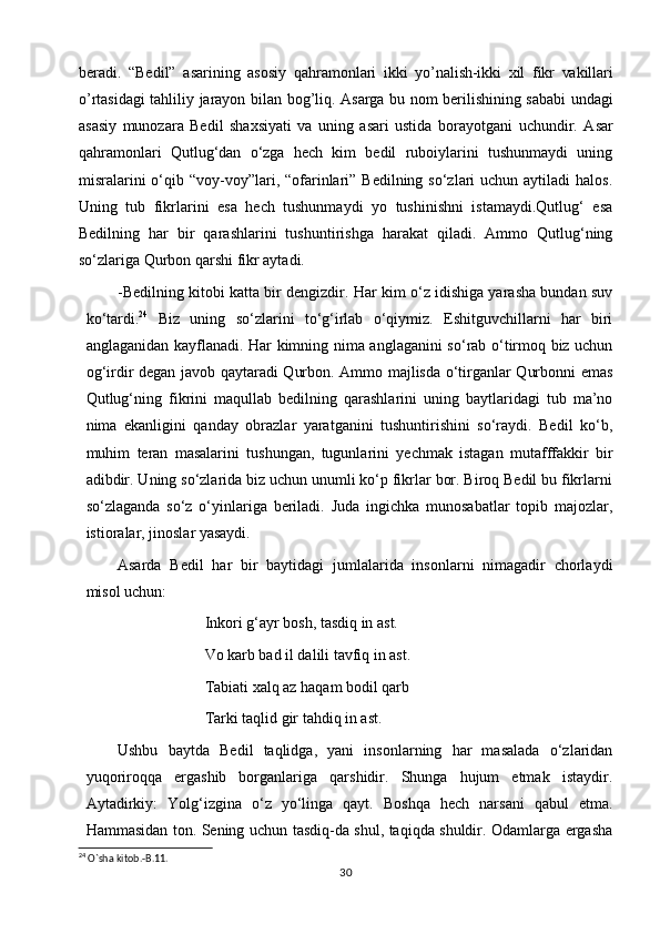 beradi.   “Bedil”   asarining   asosiy   qahramonlari   ikki   yo’nalish-ikki   xil   fikr   vakillari
o’rtasidagi   tahliliy   jarayon   bilan   bog’liq.   Asarga   bu   nom   berilishining sababi undagi
asasiy   munozara   Bedil   shaxsiyati   va   uning   asari   ustida   borayotgani   uchundir.   Asar
qahramonlari   Qutlug‘dan   o‘zga   hech   kim   bedil   ruboiylarini   tushunmaydi   uning
misralarini  o‘qib “voy-voy”lari, “ofarinlari”  Bedilning so‘zlari  uchun aytiladi  halos.
Uning   tub   fikrlarini   esa   hech   tushunmaydi   yo   tushinishni   istamaydi.Qutlug‘   esa
Bedilning   har   bir   qarashlarini   tushuntirishga   harakat   qiladi.   Ammo   Qutlug‘ning
so‘zlariga Qurbon qarshi fikr aytadi.
-Bedilning kitobi katta bir dengizdir. Har kim o‘z idishiga yarasha bundan suv
ko‘tardi. 24
  Biz   uning   so‘zlarini   to‘g‘irlab   o‘qiymiz.   Eshitguvchillarni   har   biri
anglaganidan kayflanadi. Har kimning nima anglaganini so‘rab o‘tirmoq biz uchun
og‘irdir degan javob qaytaradi Qurbon. Ammo majlisda o‘tirganlar Qurbonni emas
Qutlug‘ning   fikrini   maqullab   bedilning   qarashlarini   uning   baytlaridagi   tub   ma’no
nima   ekanligini   qanday   obrazlar   yaratganini   tushuntirishini   so‘raydi.   Bedil   ko‘b,
muhim   teran   masalarini   tushungan,   tugunlarini   yechmak   istagan   mutafffakkir   bir
adibdir. Uning so‘zlarida biz uchun unumli ko‘p fikrlar bor. Biroq Bedil bu fikrlarni
so‘zlaganda   so‘z   o‘yinlariga   beriladi.   Juda   ingichka   munosabatlar   topib   majozlar,
istioralar, jinoslar yasaydi.
Asarda   Bedil   har   bir   baytidagi   jumlalarida   insonlarni   nimagadir   chorlaydi
misol uchun:
Inkori g‘ayr bosh, tasdiq in ast.
Vo karb bad il dalili tavfiq in ast.
Tabiati xalq az haqam bodil qarb
Tarki taqlid gir tahdiq in ast.
Ushbu   baytda   Bedil   taqlidga,   yani   insonlarning   har   masalada   o‘zlaridan
yuqoriroqqa   ergashib   borganlariga   qarshidir.   Shunga   hujum   etmak   istaydir.
Aytadirkiy:   Yolg‘izgina   o‘z   yo‘linga   qayt.   Boshqa   hech   narsani   qabul   etma.
Hammasidan ton. Sening uchun tasdiq-da shul, taqiqda shuldir. Odamlarga ergasha
24
 O`sha kitob.-B.11.
30 