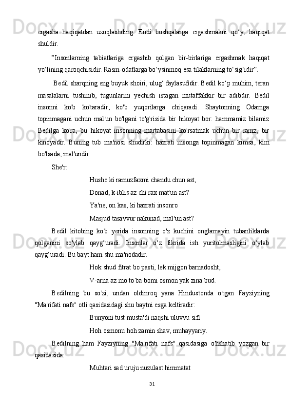 ergasha   haqiqatdan   uzoqlashding.   Endi   boshqalarga   ergashmakni   qo‘y,   haqiqat
shuldir.
”Insonlarning   tabiatlariga   ergashib   qolgan   bir-birlariga   ergashmak   haqiqat
yo‘lining qaroqchisidir. Rasm-odatlarga bo‘ysinmoq esa tilaklarning to‘sig‘idir”.
 Bedil sharqning eng buyuk shoiri, ulug‘ faylasufidir. Bedil ko‘p muhim, teran
masalalarni   tushinib,   tugunlarini   yechish   istagan   mutaffakkir   bir   adibdir.   Bedil
insonni   ko'b   ko'taradir,   ko'b   yuqorilarga   chiqaradi.   Shaytonning   Odamga
topinmagani   uchun   mal'un   bo'lgani   to'g'risida   bir   hikoyat   bor:   hammamiz   bilamiz
Bedilga   ko'ra,   bu   hikoyat   insonning   martabasini   ko'rsatmak   uchun   bir   ramz,   bir
kinoyadir.   Buning   tub   ma'nosi   shudirki:   hazrati   insonga   topinmagan   kimsa,   kim
bo'lsada, mal'undir:
She'r:
Hushe ki ramuzfaxmi chandu chun ast,
Donad, k-iblis az chi rax mat'un ast?
Ya'ne, on kas, ki hazrati insonro
Masjud tasavvur nakunad, mal'un ast?
Bedil   kitobing   ko'b   yerida   insonning   o'z   kuchini   onglamayin   tubanliklarda
qolganini   so'ylab   qayg‘uradi.   Insonlar   o‘z   fikrida   ish   yuritolmasligini   o‘ylab
qayg‘uradi. Bu bayt ham shu ma'nodadir.
Hok shud fitrat bo pasti, lek mijgon barnadosht,
V-arna az mo to ba bomi osmon yak zina bud.
Bedilning   bu   so'zi,   undan   oldinroq   yana   Hindustonda   o'tgan   Fayziyning
"Ma'rifati nafs" otli qasidasidagi shu baytni esga keltiradir:
Bunyoni tust musta'di naqshi uluvvu sifl
Hoh osmonu hoh zamin shav, muhayyariy.
Bedilning   ham   Fayziyning   "Ma'rifati   nafs"   qasidasiga   o'hshatib   yozgan   bir
qasidasida:
Muhtari sad uruju nuzulast himmatat
31 