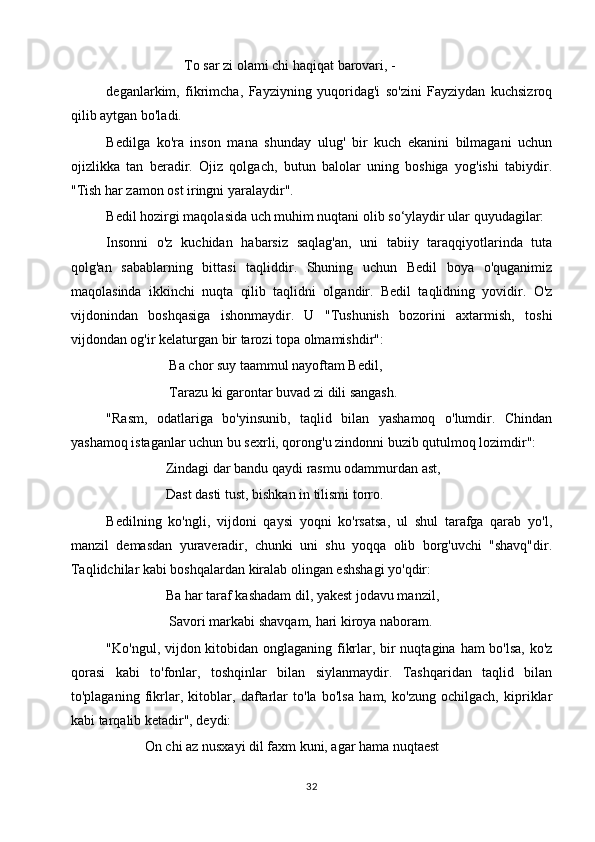 To sar zi olami chi haqiqat barovari, -
deganlarkim,   fikrimcha,   Fayziyning   yuqoridag'i   so'zini   Fayziydan   kuchsizroq
qilib aytgan bo'ladi.
Bedilga   ko'ra   inson   mana   shunday   ulug'   bir   kuch   ekanini   bilmagani   uchun
ojizlikka   tan   beradir.   Ojiz   qolgach,   butun   balolar   uning   boshiga   yog'ishi   tabiydir.
"Tish har zamon ost iringni yaralaydir".
Bedil hozirgi maqolasida uch muhim nuqtani olib so‘ylaydir ular quyudagilar:
Insonni   o'z   kuchidan   habarsiz   saqlag'an,   uni   tabiiy   taraqqiyotlarinda   tuta
qolg'an   sabablarning   bittasi   taqliddir.   Shuning   uchun   Bedil   boya   o'quganimiz
maqolasinda   ikkinchi   nuqta   qilib   taqlidni   olgandir.   Bedil   taqlidning   yovidir.   O'z
vijdonindan   boshqasiga   ishonmaydir.   U   "Tushunish   bozorini   axtarmish,   toshi
vijdondan og'ir kelaturgan bir tarozi topa olmamishdir":
                  Ba chor suy taammul nayoftam Bedil,
                  Tarazu ki garontar buvad zi dili sangash.
"Rasm,   odatlariga   bo'yinsunib,   taqlid   bilan   yashamoq   o'lumdir.   Chindan
yashamoq istaganlar uchun bu sexrli, qorong'u zindonni buzib qutulmoq lozimdir":
                 Zindagi dar bandu qaydi rasmu odammurdan ast,
                 Dast dasti tust, bishkan in tilismi torro.
Bedilning   ko'ngli,   vijdoni   qaysi   yoqni   ko'rsatsa,   ul   shul   tarafga   qarab   yo'l,
manzil   demasdan   yuraveradir,   chunki   uni   shu   yoqqa   olib   borg'uvchi   "shavq"dir.
Taqlidchilar kabi boshqalardan kiralab olingan eshshagi yo'qdir:
                 Ba har taraf kashadam dil, yakest jodavu manzil,
                  Savori markabi shavqam, hari kiroya naboram.
"Ko'ngul, vijdon kitobidan onglaganing fikrlar, bir  nuqtagina ham bo'lsa, ko'z
qorasi   kabi   to'fonlar,   toshqinlar   bilan   siylanmaydir.   Tashqaridan   taqlid   bilan
to'plaganing   fikrlar,   kitoblar,   daftarlar   to'la   bo'lsa   ham,   ko'zung   ochilgach,   kipriklar
kabi tarqalib ketadir", deydi:
           On chi az nusxayi dil faxm kuni, agar hama nuqtaest
32 