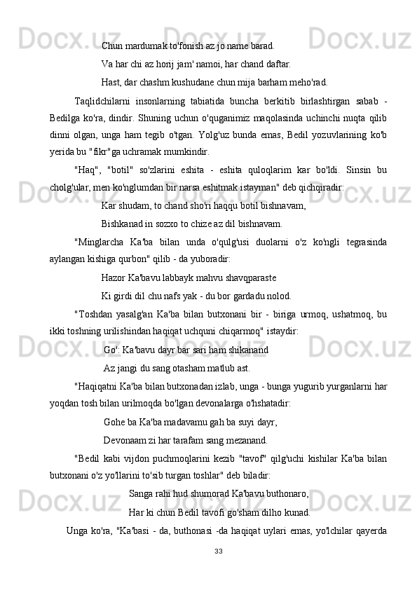            Chun mardumak to'fonish az jo name barad.
           Va har chi az horij jam' namoi, har chand daftar.
           Hast, dar chashm kushudane chun mija barham meho'rad.
Taqlidchilarni   insonlarning   tabiatida   buncha   berkitib   birlashtirgan   sabab   -
Bedilga  ko'ra,  dindir.  Shuning  uchun  o'quganimiz  maqolasinda   uchinchi   nuqta  qilib
dinni   olgan,   unga   ham   tegib   o'tgan.   Yolg'uz   bunda   emas,   Bedil   yozuvlarining   ko'b
yerida bu "fikr"ga uchramak mumkindir.
"Haq",   "botil"   so'zlarini   eshita   -   eshita   quloqlarim   kar   bo'ldi.   Sinsin   bu
cholg'ular, men ko'nglumdan bir narsa eshitmak istayman" deb qichqiradir:
           Kar shudam, to chand sho'ri haqqu botil bishnavam,
           Bishkanad in sozxo to chize az dil bishnavam.
"Minglarcha   Ka'ba   bilan   unda   o'qulg'usi   duolarni   o'z   ko'ngli   tegrasinda
aylangan kishiga qurbon" qilib - da yuboradir:
           Hazor Ka'bavu labbayk mahvu shavqparaste
           Ki girdi dil chu nafs yak - du bor gardadu nolod.
"Toshdan   yasalg'an   Ka'ba   bilan   butxonani   bir   -   biriga   urmoq,   ushatmoq,   bu
ikki toshning urilishindan haqiqat uchquni chiqarmoq" istaydir:
            Go': Ka'bavu dayr bar sari ham shikanand
            Az jangi du sang otasham matlub ast.
"Haqiqatni Ka'ba bilan butxonadan izlab, unga - bunga yugurib yurganlarni har
yoqdan tosh bilan urilmoqda bo'lgan devonalarga o'hshatadir:
            Gohe ba Ka'ba madavamu gah ba suyi dayr,
            Devonaam zi har tarafam sang mezanand.
"Bedil   kabi   vijdon   puchmoqlarini   kezib   "tavof"   qilg'uchi   kishilar   Ka'ba   bilan
butxonani o'z yo'llarini to'sib turgan toshlar" deb biladir:
Sanga rahi hud shumorad Ka'bavu buthonaro,
Har ki chun Bedil tavofi go'sham dilho kunad.
         Unga ko'ra, "Ka'basi  - da, buthonasi  -da haqiqat  uylari  emas, yo'lchilar qayerda
33 