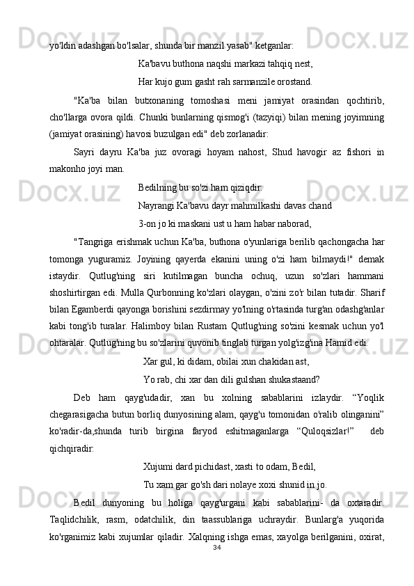 yo'ldin adashgan bo'lsalar, shunda bir manzil yasab" ketganlar:
Ka'bavu buthona naqshi markazi tahqiq nest,
Har kujo gum gasht rah sarmanzile orostand.
"Ka'ba   bilan   butxonaning   tomoshasi   meni   jamiyat   orasindan   qochtirib,
cho'llarga ovora qildi. Chunki bunlarning qismog'i (tazyiqi) bilan mening joyimning
(jamiyat orasining) havosi buzulgan edi" deb zorlanadir:
Sayri   dayru   Ka'ba   juz   ovoragi   hoyam   nahost,   Shud   havogir   az   fishori   in
makonho joyi man.
Bedilning bu so'zi ham qiziqdir:
Nayrangi Ka'bavu dayr mahmilkashi davas chand
3-on jo ki maskani ust u ham habar naborad,
"Tangriga erishmak uchun Ka'ba, buthona o'yunlariga berilib qachongacha har
tomonga   yuguramiz.   Joyining   qayerda   ekanini   uning   o'zi   ham   bilmaydi!"   demak
istaydir.   Qutlug'ning   siri   kutilmagan   buncha   ochuq,   uzun   so'zlari   hammani
shoshirtirgan edi. Mulla Qurbonning ko'zlari olaygan, o'zini zo'r bilan tutadir. Sharif
bilan Egamberdi qayonga borishini sezdirmay yo'lning o'rtasinda turg'an odashg'anlar
kabi   tong'ib   turalar.   Halimboy   bilan   Rustam   Qutlug'ning   so'zini   kesmak   uchun   yo'l
ohtaralar. Qutlug'ning bu so'zlarini quvonib tinglab turgan yolg'izg'ina Hamid edi. 
Xar gul, ki didam, obilai xun chakidan ast,
Yo rab, chi xar dan dili gulshan shukastaand?
Deb   ham   qayg'udadir,   xan   bu   xolning   sabablarini   izlaydir.   “Yoqlik
chegarasigacha butun borliq dunyosining alam, qayg'u tomonidan o'ralib olinganini”
ko'radir-da,shunda   turib   birgina   faryod   eshitmaganlarga   “Quloqsizlar!”     deb
qichqiradir: 
Xujumi dard pichidast, xasti to odam, Bedil,
Tu xam gar go'sh dari nolaye xoxi shunid in jo.
Bedil   dunyoning   bu   holiga   qayg'urgani   kabi   sabablarini-   da   oxtaradir.
Taqlidchilik,   rasm,   odatchilik,   din   taassublariga   uchraydir.   Bunlarg'a   yuqorida
ko'rganimiz kabi xujumlar qiladir. Xalqning ishga emas, xayolga berilganini, oxirat,
34 