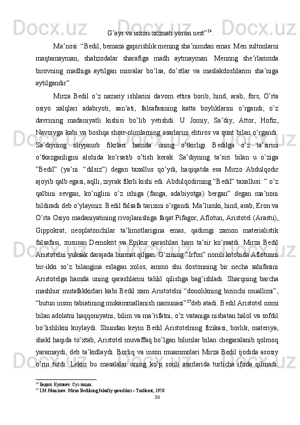 G’ayr va isxori xizmati yoron nest” 26
.
Ma nosi: “Bedil, bemaza gapirishlik mening sha nimdan emas. Men sultonlarniʼ ʼ
maqtamayman,   shahzodalar   sharafiga   madh   aytmayman.   Mennng   she rlarimda	
ʼ
birovning   madhiga   aytilgan   misralar   bo’lsa,   do’stlar   va   maslakdoshlarim   sha niga	
ʼ
aytilgandir”. 
Mirza   Bedil   o’z   nazariy   ishlarini   davom   ettira   borib,   hind,   arab,   fors,   O’rta
osiyo   xalqlari   adabiyoti,   san ati,   falsafasining   katta   boyliklarini   o’rgandi;   o’z	
ʼ
davrining   madaniyatli   kishisi   bo’lib   yetishdi.   U   Jomiy,   Sa diy,   Attor,   Hofiz,	
ʼ
Navoiyga kabi va boshqa shoir-olimlarning asarlarini ehtiros va qunt bilan o’rgandi.
Sa diyning   oliyjanob   fikrlari   hamda   uning   o’tkirligi   Bedilga   o’z   ta sirini	
ʼ ʼ
o’tkazganligini   alohida   ko’rsatib   o’tish   kerak.   Sa diyning   ta siri   bilan   u   o’ziga	
ʼ ʼ
“Bedil”   (ya ni.   “dilsiz”)   degan   taxallus   qo’ydi,   haqiqatda   esa   Mirzo   Abdulqodir	
ʼ
ajoyib qalb egasi, aqlli, ziyrak fikrli kishi edi. Abdulqodirning “Bedil” taxallusi: ” o’z
qalbini   sevgan,   ko’nglini   o’z   ishiga   (fanga,   adabiyotga)   bergan”   degan   ma noni	
ʼ
bildiradi deb o’ylaymiz. Bedil falsafa tarixini o’rgandi. Ma lumki, hind, arab, Eron va	
ʼ
O’rta Osiyo madaniyatining rivojlanishiga faqat Pifagor, Aflotun, Aristotel (Arastu),
Gippokrat,   neoplatonchilar   ta limotlarigina   emas,   qadimgi   zamon   materialistik	
ʼ
falsafasi,   xususan   Demokrit   va   Epikur   qarashlari   ham   ta sir   ko’rsatdi.   Mirza   Bedil	
ʼ
Aristotelni yuksak darajada hurmat qilgan. O’zining “Irfon” nomli kitobida Aflotunni
bir-ikki   so’z   bilangina   eslagan   xolos,   ammo   shu   dostonning   bir   necha   sahifasini
Aristotelga   hamda   uning   qarashlarini   tahlil   qilishga   bag’ishladi.   Sharqning   barcha
mashhur mutafakkirlari kabi Bedil xam Aristotelni “donolikning birinchi muallimi”,
“butun inson tabiatining mukammallanish namunasi” 27
deb atadi. Bedil Aristotel nomi
bilan adolatni haqqoniyatni, bilim va ma rifatni, o’z vataniga nisbatan halol va sofdil	
ʼ
bo’lishlikni   kuylaydi.   Shundan   keyin   Bedil   Aristotelning   fizikasi,   borlik,   materiya,
shakl haqida to’xtab, Aristotel muvaffaq bo’lgan bilimlar bilan chegaralanib qolmoq
yaramaydi, deb ta kidlaydi. Borliq va inson muammolari Mirza Bedil ijodida asosiy	
ʼ
o’rin   tutdi.   Lekin   bu   masalalar   uning   ko’p   sonli   asarlarida   turlicha   ifoda   qilinadi.
26
  Бедил. Куллиёт. Суз боши.
27
  I.M.Muminov. Mirzo Bedilning falsafiy qarashlari – Toshkent, 1958
36 