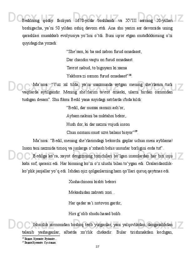 Bedilning   ijodiy   faoliyati   1670-yilda   boshlandi   va   XVIII   asrning   20-yillari
boshigacha,   ya ni   50   yildan   oshiq   davom   etdi.   Ana   shu   yarim   asr   davomida   uningʼ
qarashlari   murakkab   evolyusiya   yo’lini   o’tdi.   Buni   iqror   etgan   mutafakkirning   o’zi
quyidagicha yozadi: 
“She ram, ki ba sad zabon furud omadaast, 	
ʼ
Dar chandin vaqtu on furud omadaast. 
Tavrot nabud, to biguyam ki xama 
Yakbora zi osmon furud omadaast” 28
.
Ma nosi:   “Yuz   xil   tilda,   ya ni   mazmunda   aytgan   mening   she rlarim   turli	
ʼ ʼ ʼ
vaqtlarda   aytilgandir.   Mening   she rlarim   tavrot   emaski,   ularni   birdan   osmondan	
ʼ
tushgan desam”. Shu fikrni Bedil yana suyidagi satrlarda ifoda kildi: 
“Bedil, dar nusxai ramuzi ash or,	
ʼ
Aybam nakuni ba nuktahoi bekor, 
Hush dor, ki dar nazmi vujudi inson 
Chun noxunu must uzvi balans bisyor” 29
. 
Ma nosi: “Bedil, mening she rlarimdagi bekorchi gaplar uchun meni ayblama!	
ʼ ʼ
Inson tani nazmida tirnoq va junlarga o’xshash behis unsurlar borligini esda tut”. 
Bedilga   ko‘ra,   xayot   dengizining   tomchilari   bo‘lgan   insonlardan   har   biri   inju
kabi sof, qarasiz edi. Har kimning ko‘zi o‘z ulushi bilan to‘ygan edi. Oralaridaozlik-
ko‘plik janjallar yo‘q edi. Ishdan ojiz qolganlarning ham qo‘llari quruq qaytmas edi.
Xushachinoni kishti bekori
Mekashidan zahvati xori...
Har qadar sa’i notovon gardir,
Hirs g‘olib shudu hasad bolib.
Ishsizlik xirmonidan boshoq terib yurganlar, yani yalqovlikdan, dangasalikdan
talanib   yashaganlar,   albatda   xo‘rlik   chekadir.   Bular   tirishmakdan   kechgan,
28
  Бедил. Куллиёт. Рубоиёт...
29
  Бедил Куллиёт. Суз боши.
37 
