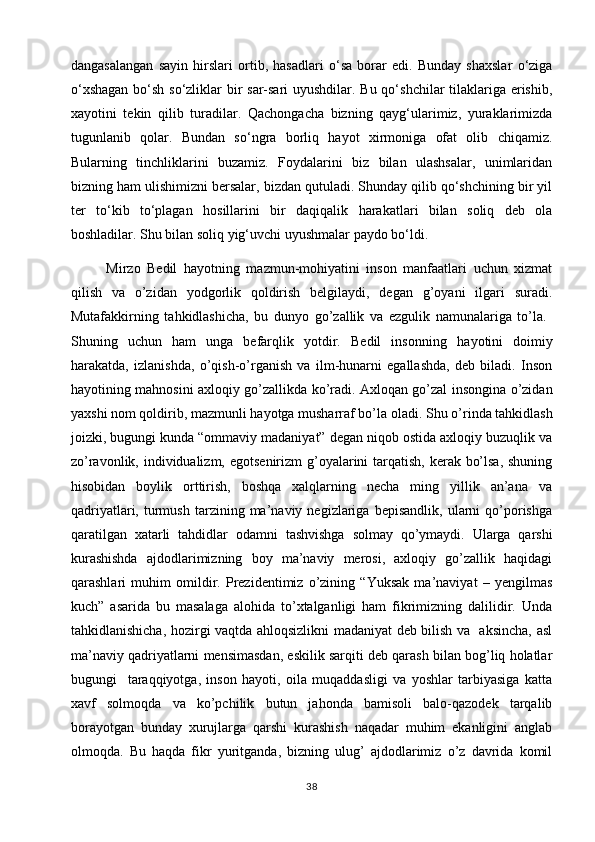 dangasalangan   sayin   hirslari   ortib,   hasadlari   o‘sa   borar   edi.   Bunday   shaxslar   o‘ziga
o‘xshagan  bo‘sh so‘zliklar  bir sar-sari  uyushdilar. Bu qo‘shchilar tilaklariga erishib,
xayotini   tekin   qilib   turadilar.   Qachongacha   bizning   qayg‘ularimiz,   yuraklarimizda
tugunlanib   qolar.   Bundan   so‘ngra   borliq   hayot   xirmoniga   ofat   olib   chiqamiz.
Bularning   tinchliklarini   buzamiz.   Foydalarini   biz   bilan   ulashsalar,   unimlaridan
bizning ham ulishimizni bersalar, bizdan qutuladi. Shunday qilib qo‘shchining bir yil
ter   to‘kib   to‘plagan   hosillarini   bir   daqiqalik   harakatlari   bilan   soliq   deb   ola
boshladilar. Shu bilan soliq yig‘uvchi uyushmalar paydo bo‘ldi.
Mirzo   Bedil   hayotning   mazmun-mohiyatini   inson   manfaatlari   uchun   xizmat
qilish   va   o’zidan   yodgorlik   qoldirish   belgilaydi,   degan   g’oyani   ilgari   suradi.
Mutafakkirning   tahkidlashicha,   bu   dunyo   go’zallik   va   ezgulik   namunalariga   to’la.  
Shuning   uchun   ham   unga   befarqlik   yotdir.   Bedil   insonning   hayotini   doimiy
harakatda,   izlanishda,   o’qish-o’rganish   va   ilm-hunarni   egallashda,   deb   biladi.   Inson
hayotining mahnosini axloqiy go’zallikda ko’radi. Axloqan go’zal insongina o’zidan
yaxshi nom qoldirib, mazmunli hayotga musharraf bo’la oladi.   Shu o’rinda tahkidlash
joizki, bugungi kunda “ommaviy madaniyat” degan niqob ostida axloqiy buzuqlik va
zo’ravonlik, individualizm, egotsenirizm  g’oyalarini tarqatish, kerak bo’lsa, shuning
hisobidan   boylik   orttirish,   boshqa   xalqlarning   necha   ming   yillik   an’ana   va
qadriyatlari,   turmush   tarzining  ma’naviy  negizlariga   bepisandlik,   ularni   qo’porishga
qaratilgan   xatarli   tahdidlar   odamni   tashvishga   solmay   qo’ymaydi.   Ularga   qarshi
kurashishda   ajdodlarimizning   boy   ma’naviy   merosi,   axloqiy   go’zallik   haqidagi
qarashlari   muhim   omildir.   Prezidentimiz   o’zining   “Yuksak   ma’naviyat   –   yengilmas
kuch”   asarida   bu   masalaga   alohida   to’xtalganligi   ham   fikrimizning   dalilidir.   Unda
tahkidlanishicha, hozirgi vaqtda ahloqsizlikni madaniyat deb bilish va   aksincha, asl
ma’naviy qadriyatlarni mensimasdan, eskilik sarqiti deb qarash bilan bog’liq holatlar
bugungi     taraqqiyotga,   inson   hayoti,   oila   muqaddasligi   va   yoshlar   tarbiyasiga   katta
xavf   solmoqda   va   ko’pchilik   butun   jahonda   bamisoli   balo-qazodek   tarqalib
borayotgan   bunday   xurujlarga   qarshi   kurashish   naqadar   muhim   ekanligini   anglab
olmoqda.   Bu   haqda   fikr   yuritganda,   bizning   ulug’   ajdodlarimiz   o’z   davrida   komil
38
