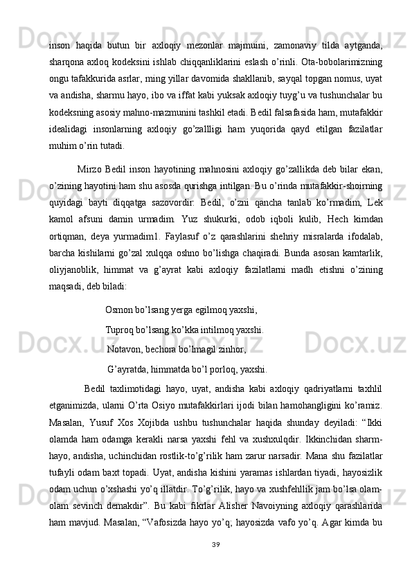 inson   haqida   butun   bir   axloqiy   mezonlar   majmuini,   zamonaviy   tilda   aytganda,
sharqona axloq kodeksini  ishlab chiqqanliklarini eslash  o’rinli. Ota-bobolarimizning
ongu tafakkurida asrlar, ming yillar davomida shakllanib, sayqal topgan nomus, uyat
va andisha, sharmu hayo, ibo va iffat kabi yuksak axloqiy tuyg’u va tushunchalar bu
kodeksning asosiy mahno-mazmunini tashkil etadi. Bedil falsafasida ham, mutafakkir
idealidagi   insonlarning   axloqiy   go’zallligi   ham   yuqorida   qayd   etilgan   fazilatlar
muhim o’rin tutadi.
                Mirzo   Bedil   inson   hayotining   mahnosini   axloqiy   go’zallikda   deb   bilar   ekan,
o’zining hayotini ham shu asosda qurishga intilgan. Bu o’rinda mutafakkir-shoirning
quyidagi   bayti   diqqatga   sazovordir:   Bedil,   o’zni   qancha   tanlab   ko’rmadim,   Lek
kamol   afsuni   damin   urmadim.   Yuz   shukurki,   odob   iqboli   kulib,   Hech   kimdan
ortiqman,   deya   yurmadim1.   Faylasuf   o’z   qarashlarini   shehriy   misralarda   ifodalab,
barcha   kishilarni   go’zal   xulqqa   oshno   bo’lishga   chaqiradi.   Bunda   asosan   kamtarlik,
oliyjanoblik,   himmat   va   g’ayrat   kabi   axloqiy   fazilatlarni   madh   etishni   o’zining
maqsadi, deb biladi: 
                       Osmon bo’lsang yerga egilmoq yaxshi, 
                       Tuproq bo’lsang ko’kka intilmoq yaxshi. 
                        Notavon, bechora bo’lmagil zinhor, 
                        G’ayratda, himmatda bo’l porloq, yaxshi.
                Bedil   taxlimotidagi   hayo,   uyat,   andisha   kabi   axloqiy   qadriyatlarni   taxhlil
etganimizda, ularni O’rta Osiyo mutafakkirlari  ijodi  bilan hamohangligini  ko’ramiz.
Masalan,   Yusuf   Xos   Xojibda   ushbu   tushunchalar   haqida   shunday   deyiladi:   “Ikki
olamda   ham   odamga   kerakli   narsa   yaxshi   fehl   va   xushxulqdir.   Ikkinchidan   sharm-
hayo, andisha, uchinchidan rostlik-to’g’rilik ham zarur narsadir. Mana   shu fazilatlar
tufayli  odam  baxt  topadi. Uyat,  andisha kishini  yaramas  ishlardan tiyadi, hayosizlik
odam uchun o’xshashi yo’q illatdir. To’g’rilik, hayo va xushfehllik jam bo’lsa olam-
olam   sevinch   demakdir”.   Bu   kabi   fikrlar   Alisher   Navoiyning   axloqiy   qarashlarida
ham  mavjud.  Masalan,   “Vafosizda  hayo  yo’q;   hayosizda  vafo yo’q. Agar   kimda bu
39 