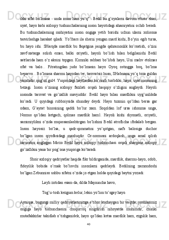 ikki sifat bo’lmasa - unda imon ham yo’q” .   Bedil bu g’oyalarni davom ettirar ekan,
uyat, hayo kabi axloqiy tushunchalarning inson hayotidagi ahamiyatini ochib beradi.
Bu   tushunchalarning   mohiyatini   inson   ongiga   yetib   borishi   uchun   ularni   xolisona
tasvirlashga harakat qiladi:   Yo’lbars ila sherni yengan mard kishi, Bo’yin egib tursa,
bu   hayo   ishi.   SHarqda   mardlik   bu   faqatgina   jangda   qahramonlik   ko’rsatish,   o’zini
xavf-xatarga   solish   emas,   balki   oriyatli,   hayoli   bo’lish   bilan   belgilanishi   Bedil
satrlarida  ham   o’z   aksini   topgan.   Kimniki   rahbari   bo’libdi   hayo,  Uni   mahv  etolmas
ofat   va   balo...   Fitratingdan   judo   bo’lmasin   hayo   Oyoq   ostingga   boq,   bo’lma
beparvo...   Bo’lmasa sharmu hayodan ter, tarovatsiz husn, SHabnami yo’q toza guldin
yaxshidir qog’oz gul4. Yuqoridagi baytlardan ko’rinib turibdiki, hayo, uyat insonning
bezagi.   Inson   o’zining   axloqiy   fazilati   orqali   haqiqiy   o’zligini   anglaydi.   Hayoli
insonda   tarovat   va   go’zallik   mavjuddir.   Bedil   hayo   bilan   mardlikni   uyg’unlikda
ko’radi.   U   quyidagi   rubboiysida   shunday   deydi:   Hayo   tuxmin   qo’ldan   bersa   gar
odam,   G’ayrat   binosining   qaddi   bo’lur   xam.   Soqoldan   lof   ursa   ishonma   unga,
Nomus   qo’ldan   ketgach,   qolmas   mardlik   ham1.   Hayoli   kishi   diyonatli,   oriyatli,
samimiylikni   o’zida   mujassamlashtirgan   bo’lishini   Bedil   atroflicha   ifodalab   bergan.
Inson   hayosiz   bo’lsa,   u   qadr-qimmatini   yo’qotgan,   nafs   balosiga   duchor
bo’lgan   inson   qiyofasidagi   maxluqdir.   Or-nomusni   ardoqlash,   unga   amal   qilish
zaruratini   anglagan   Mirzo   Bedil   hayo   axloqiy   tushunchasi   orqali   sharqona   axloqiy
go’zallikni yana bir pog’ona yuqoriga ko’taradi.
         Shoir axloqiy qadriyatlar haqida fikr bildirganida, mardlik, sharmu-hayo, odob,
fidoyilik   bobida   o’rnak   bo’luvchi   insonlarni   qadrlaydi.   Bedilning   zamondoshi
bo’lgan Zebunniso ushbu sifatni o’zida jo etgan holda quyidagi baytni yozadi:
                      Layli zotidan esam-da, dilda Majnuncha havo, 
                      Tog’u-tosh kezgum kelur, lekin yo’lim to’sgay hayo. 
Ayniqsa, bugungi milliy qadriyatlarimizga e’tibor kuchaygan bir vaqtda, yoshlarimiz
ongiga   hayo   tushunchasini   chuqurroq   singdirish   nihoyatda   muhimdir,   chunki
mutafakkirlar takidlab o’tishganidek, hayo qo’ldan ketsa mardlik ham, ezgulik ham,
40 