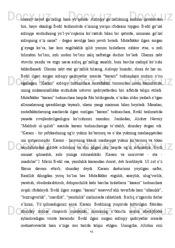 insoniy   hayot   go’zalligi   ham   yo’qoladi.   Axloqiy   go’zallikning   muhim   qirralaridan
biri,   hayo   ekanligi   Bedil   taxlimotida   o’zining   yorqin   ifodasini   topgan.   Bedil   go’zal
axloqqa   erishishning   yo’l-yo’riqlarini   ko’rsatish   bilan   bir   qatorda,   umuman   go’zal
axloqning   o’zi   nima?   -   degan   savolga   ham   javob   beradi.   Mutafakkir   ilgari   surgan
g’oyaga   ko’ra,   har   kim   engiltaklik   qilib   yomon   hislatlarni   oshkor   etsa,   u   xoh
bilimdon   bo’lsin,   xoh   nodon   bo’lsin   xalq   nafratiga   duchor   bo’ladi.   Olamni   zabt
etuvchi   yaxshi   va   ezgu   narsa   axloq   go’zalligi   sanalib,   buni   barcha   mahqul   ko’rishi
tahkidlanadi:   Olamni   zabt   etar   go’zallik   bilsang,   Axloqiy   husndir,   shuni   de   har   on.
Bedil   ilgari   surgan   axloqiy   qadriyatlar   orasida   “ karam ”   tushunchasi   muhim   o’rin
egallagan.   “Karam”   axloqiy   tushunchasi   mutafakkir   tomonidan   inson   kamolotida,
uning   mukammallikka   erishishda   ustuvor   qadriyatlardan   biri   sifatida   talqin   etiladi.
Mutafakkir “karam” tushunchasi haqida fikr bildirganda, o’zidan oldin yashab o’tgan
allomalarning   qarashlariga   tayanib,   ularni   yangi   mazmun   bilan   boyitadi.   Masalan,
mutafakkirlarning   asarlarida   ilgari   surilgan   “karam”   tushunchasi,   Bedil   taxlimotida
yanada   rivojlantirilganligini   ko’rishimiz   mumkin.   Jumladan,   Alisher   Navoiy
“Mahbub   ul-qulub”   asarida   karam   tushunchasiga   to’xtalib,   shunday   degan   edi:
“Karam   -  bir   jafokashning  og’ir  yukini  ko’tarmoq  va  o’sha   yukning  mashaqqatidan
uni   qutqarmoqdir.   Karam   -   birovning   tikanli   mashaqqat   yukini   ko’tarmoq   va   tikan
sanchilishidan   guldek   ochilmoq   va   shu   qilgan   ishi   haqida   og’iz   ochmaslik.   Hech
minnat   qilmaslik,   aslo   yuziga   solmaslikdir.   Karam   va   muruvvat   -   ota   -
onadirlar”2.  Mirzo  Bedil   esa,   yaxshilik  karamdan  iborat,  deb  hisoblaydi.  Ul  zot  o’z
fikrini   davom   ettirib,   shunday   deydi:   Karam   dasturxoni   yoyilgan   nafas,
Baxillik   dilingdan   yiroq   bo’lsa   bas.   Mutafakkir   ezgulik,   saxiylik,   ulug’vorlik,
yaratish, obodonlashtirish, dehqonchilik kabi barcha hislatlarni “karam” tushunchasi
orqali ifodalaydi. Bedil ilgari surgan “karam” tasavvuf ahli tavsifida ham “ulkanlik”,
“buzrugvorlik”, “mardlik”, “yaxshilik” mahnosida ishlatiladi:   Borliq o’zgarishi derlar
o’limni,   Yo’qolmasligimiz   asosi   Karam.   Bedilning   yuqorida   keltirilgan   fikridan
shunday   xulosa   chiqarish   mumkinki,   insonning   o’tkinchi   umrini   abadiylikka
aylantiradigan   vosita   karamdir.   Bedil   ilgari   surgan   axloqiy   qadriyatlar   orasida
mehnatsevarlik   ham   o’ziga   xos   tarzda   talqin   etilgan.   Uningcha,   Allohni   rozi
41 