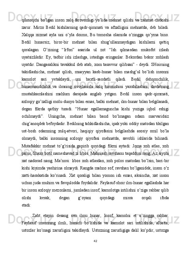 qilmoqchi  bo’lgan inson  xalq  farovonligi  yo’lida mehnat  qilishi   va zahmat  chekishi
zarur.   Mirzo   Bedil   kishilarning   qadr-qimmati   va   afzalligini   mehnatda,   deb   biladi.
Xalqqa   xizmat   ayla   uni   o’yla   doimo,   Bu   tomosha   olamida   o’zingga   qo’yma   bino.
Bedil   hunarsiz,   biror-bir   mehnat   bilan   shug’ullanmaydigan   kishilarni   qattiq
qoralagan.   O’zining   “Irfon”   asarida   ul   zot   “Ish   qilmasdan   mukofot   izlash
uyatsizlikdir.   Ey,   tadbir   ishi   izlashga,   istashga   eringanlar.   Bekordan   bekor   xohlash
uyatdir. Dangasalikni  tavakkul  deb  atab, xom  tasavvur   qilibsan” -  deydi. SHoirning
takidlashicha,   mehnat   qilish,   muayyan   kasb-hunar   bilan   mashg’ul   bo’lish   insonni
kamolot   sari   yetaklaydi,   uni   baxtli-saodatli   qiladi.   Bedil   dehqonchilik,
hunarmandchilik   va   ilmning   rivojlanishi   xalq   turmushini   yaxshilashini,   davlatning
mustahkamlashini   mahlum   darajada   anglab   yetgan.   Bedil   inson   qadr-qimmati,
axloqiy go’zalligi molu-dunyo bilan emas, balki mehnat, ilm-hunar bilan belgilanadi,
degan   fikrda   qathiy   turadi.   “Hunar   egallamaguncha   kishi   yuziga   iqbol   eshigi
ochilmaydi”.   Uningcha,   mehnat   bilan   band   bo’lmagan   odam   marvaridsiz
chig’anoqdek befoydadir. Bedilning tahkidlashicha, ipak yoki oddiy matodan tikilgan
ust-bosh   odamning   xulq-atvori,   haqiqiy   qiyofasini   belgilashda   asosiy   omil   bo’la
olmaydi,   balki   insonning   axloqiy   qiyofasi   mehnatda,   savobli   ishlarida   bilinadi.
Mutafakkir   mehnat   to’g’risida   gapirib   quyidagi   fikrni   aytadi:   Joma   xoh   atlas,   xoh
palos, Shaxs botil nameshavad zi libos.   Mahniash ravshanu taqaddusi rang, Az siyohi
xat   nadorad   nang.   Ma’nosi :   libos   xoh   atlasdan,   xoh   polos   matodan   bo’lsin,   bari-bir
kishi kiyimda yashirina olmaydi. Rangda mahno sof, ravshan bo’lganidek, inson o’z
xatti-harakatida   ko’rinadi.   Xat   qoraligi   bilan   yomon   ish   emas,   aksincha,   xat   inson
uchun juda muhim va favqulodda foydalidir. Faylasuf-shoir ilm-hunar egallashda har
bir inson axloqiy mezonlarni, jumladan insof, kamolotga intilishni o’ziga rahbar qilib
olishi   kerak,   degan   g’oyani   quyidagi   misra   orqali   ifoda
etadi: 
Zabt   etayin   desang   sen   ilmu   hunar,   Insof,   kamolni   et   o’zingga   rahbar.
Faylasuf   insonning   ilmli,   hunarli   bo’lishida   va   kamolot   sari   intilishida,   albatta,
ustozlar   ko’magi   zarurligini   takidlaydi.   Ustozning   zarurligiga   dalil   ko’pdir,   ustozga
42 