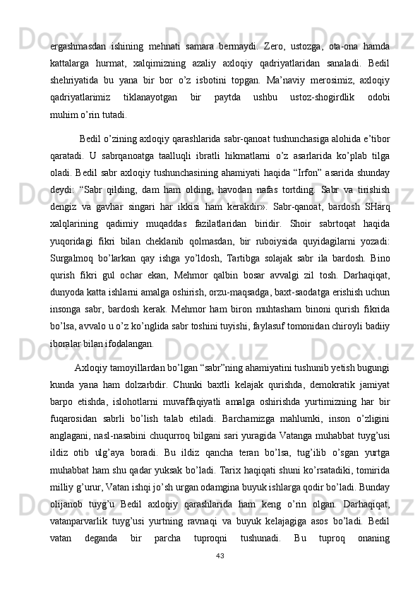 ergashmasdan   ishining   mehnati   samara   bermaydi.   Zero,   ustozga,   ota-ona   hamda
kattalarga   hurmat,   xalqimizning   azaliy   axloqiy   qadriyatlaridan   sanaladi.   Bedil
shehriyatida   bu   yana   bir   bor   o’z   isbotini   topgan.   Ma’naviy   merosimiz,   axloqiy
qadriyatlarimiz   tiklanayotgan   bir   paytda   ushbu   ustoz-shogirdlik   odobi
muhim o’rin tutadi. 
           Bedil o’zining axloqiy qarashlarida  sabr-qanoat   tushunchasiga alohida e’tibor
qaratadi.   U   sabrqanoatga   taalluqli   ibratli   hikmatlarni   o’z   asarlarida   ko’plab   tilga
oladi. Bedil  sabr   axloqiy tushunchasining  ahamiyati   haqida “Irfon”  asarida  shunday
deydi:   “Sabr   qilding,   dam   ham   olding,   havodan   nafas   tortding.   Sabr   va   tirishish
dengiz   va   gavhar   singari   har   ikkisi   ham   kerakdir».   Sabr-qanoat,   bardosh   SHarq
xalqlarining   qadimiy   muqaddas   fazilatlaridan   biridir.   Shoir   sabrtoqat   haqida
yuqoridagi   fikri   bilan   cheklanib   qolmasdan,   bir   ruboiysida   quyidagilarni   yozadi:
Surgalmoq   bo’larkan   qay   ishga   yo’ldosh,   Tartibga   solajak   sabr   ila   bardosh.   Bino
qurish   fikri   gul   ochar   ekan,   Mehmor   qalbin   bosar   avvalgi   zil   tosh.   Darhaqiqat,
dunyoda katta ishlarni amalga oshirish, orzu-maqsadga, baxt-saodatga erishish uchun
insonga   sabr,   bardosh   kerak.   Mehmor   ham   biron   muhtasham   binoni   qurish   fikrida
bo’lsa, avvalo u o’z   ko’nglida sabr toshini tuyishi, faylasuf tomonidan chiroyli badiiy
iboralar bilan ifodalangan.
Axloqiy tamoyillardan bo’lgan “sabr”ning ahamiyatini tushunib yetish bugungi
kunda   yana   ham   dolzarbdir.   Chunki   baxtli   kelajak   qurishda,   demokratik   jamiyat
barpo   etishda,   islohotlarni   muvaffaqiyatli   amalga   oshirishda   yurtimizning   har   bir
fuqarosidan   sabrli   bo’lish   talab   etiladi.   Barchamizga   mahlumki,   inson   o’zligini
anglagani, nasl-nasabini chuqurroq bilgani sari yuragida Vatanga muhabbat tuyg’usi
ildiz   otib   ulg’aya   boradi.   Bu   ildiz   qancha   teran   bo’lsa,   tug’ilib   o’sgan   yurtga
muhabbat ham shu qadar yuksak bo’ladi. Tarix haqiqati shuni ko’rsatadiki, tomirida
milliy g’urur, Vatan ishqi jo’sh urgan odamgina buyuk ishlarga qodir bo’ladi. Bunday
olijanob   tuyg’u   Bedil   axloqiy   qarashlarida   ham   keng   o’rin   olgan.   Darhaqiqat,
vatanparvarlik   tuyg’usi   yurtning   ravnaqi   va   buyuk   kelajagiga   asos   bo’ladi.   Bedil
vatan   deganda   bir   parcha   tuproqni   tushunadi.   Bu   tuproq   onaning
43 