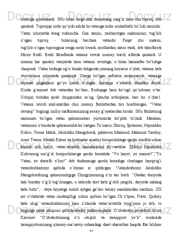 mehriga   qiyoslanadi.   SHu   bilan   birga   ikki   dunyoning   mag’zi   ham   shu   tuproq,   deb
qaraladi. Tuproqqa mehr qo’yish aslida bu vatanga mehr-muhabbatli bo’lish ramzidir.
Vatan   nihoyatda   keng   tushuncha.   Ona   zamin,   yashayotgan   makonimiz,   tug’ilib
o’sgan   tuproq   -   bularning   barchasi   vatandir.   Faqat   shu   makon,
tug’ilib-o’sgan tuproqgina senga mehr beradi, azoblardan xalos etadi, deb tahriflaydi
Mirzo   Bedil.   Bedil   falsafasida   vatanni   sevish   insoniy   burch   sifatida   qaraladi.   U
insonni   har   qanday   vaziyatda   ham   vatanni   sevishga,   u   bilan   hamnafas   bo’lishga
chaqiradi. Vatan boshiga og’ir kunlar kelganda jonining huzurini o’ylab, vatanni tark
etuvchilarni   nihoyatda   qoralaydi.   Ularga   bo’lgan   nafratini   yashirmaydi,   vataniga
xiyonat   qilganlarni   go’yo   yonib   o’chgan   chiroqqa   o’xshatib   shunday   deydi:
Kimki   g’animat   deb   vatandan   ko’char,   Boshqaga   ham   ko’ngil   qo’yolmay   o’tar.
Uchqun   toshdan   ajrab   chiqqanidan   so’ng,   Qancha   ardoqlama,   bari   bir   o’char1.
Vatanni   sevish   azal-azaldan   chin   insoniy   fazilatlardan   biri   hisoblangan.   “Vatan
ravnaqi” bugungi milliy mafkuramizning asosiy g’oyalaridan biridir. SHu fazilatning
namunasi   bo’lgan   vatan   qahramonlari   yurtimizda   ko’plab   to’iladi.   Masalan,
vatanimiz o’tmishida qahramonlik ko’rsatgan To’maris, Shiroq, Spitamen, Najmiddin
Kubro, Temur Malik, Jaloliddin Manguberdi, pahlavon   Mahmud, Mahmud Tarobiy,
Amir Temur, Madali Eshon va boshqalar ajnabiy bosqinchilarga qarshi ozodlik uchun
kurash   olib   borib,   vatan’arvarlik   namunalarini   ko’rsatdilar.   SHayx   Najmiddin
Kubroning   mo’g’ul   bosqinchilariga   qarshi   kurashda   “Yo   hayot,   yo   mamot!”,”Yo
Vatan,   yo   sharafli   o’lim!”   deb   dushmanga   qarshi   kurashga   chorlagan   hayqirig’i
vatandoshlarimiz   qalbida   o’chmas   iz   qoldirgan.   Vatandoshimiz   Jaloliddin
Manguberdining   qahramonligiga   Chingizxonning   o’zi   tan   berib:   “Otadan   dunyoda
hali   bunday   o’g’il   tug’ilmagan,   u  sahroda   sher   kabi   g’olib  jangchi,   daryoda  nahang
kabi   botir”,  -   deya  hayratga   tushib   aytgan  ga’lari   tarixiy  manbalardan   mahlum.  XX
asr   o’rtalarida   vatan   mustaqilligi   uchun   qurbon   bo’lgan   Ch`o’lpon,   Fitrat,   Qodiriy
kabi   ulug’   vatandoshlarimiz   ham   o’zlarida   vatan’arvarlik   tuyg’usini   jo   etib,   to
bugunga qadar xalqimiz qalbida   abadiy yashamoqdalar. O’zbekiston prezidenti Islom
Karimov   “O’zbekistonning   o’z   istiqlol   va   taraqqiyot   yo’li”   risolasida
taraqqiyotimizning ijtimoiy-ma’naviy sohasidagi shart-sharoitlari haqida fikr bildirar
44 