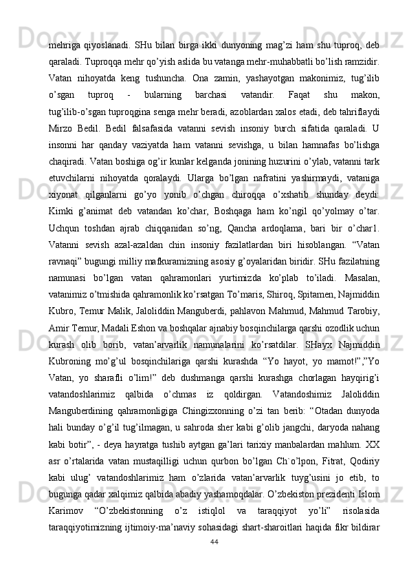 mehriga   qiyoslanadi.   SHu   bilan   birga   ikki   dunyoning   mag’zi   ham   shu   tuproq,   deb
qaraladi. Tuproqqa mehr qo’yish aslida bu vatanga mehr-muhabbatli bo’lish ramzidir.
Vatan   nihoyatda   keng   tushuncha.   Ona   zamin,   yashayotgan   makonimiz,   tug’ilib
o’sgan   tuproq   -   bularning   barchasi   vatandir.   Faqat   shu   makon,
tug’ilib-o’sgan tuproqgina senga mehr beradi, azoblardan xalos etadi, deb tahriflaydi
Mirzo   Bedil.   Bedil   falsafasida   vatanni   sevish   insoniy   burch   sifatida   qaraladi.   U
insonni   har   qanday   vaziyatda   ham   vatanni   sevishga,   u   bilan   hamnafas   bo’lishga
chaqiradi. Vatan boshiga og’ir kunlar kelganda jonining huzurini o’ylab, vatanni tark
etuvchilarni   nihoyatda   qoralaydi.   Ularga   bo’lgan   nafratini   yashirmaydi,   vataniga
xiyonat   qilganlarni   go’yo   yonib   o’chgan   chiroqqa   o’xshatib   shunday   deydi:
Kimki   g’animat   deb   vatandan   ko’char,   Boshqaga   ham   ko’ngil   qo’yolmay   o’tar.
Uchqun   toshdan   ajrab   chiqqanidan   so’ng,   Qancha   ardoqlama,   bari   bir   o’char1.
Vatanni   sevish   azal-azaldan   chin   insoniy   fazilatlardan   biri   hisoblangan.   “Vatan
ravnaqi” bugungi milliy mafkuramizning asosiy g’oyalaridan biridir. SHu fazilatning
namunasi   bo’lgan   vatan   qahramonlari   yurtimizda   ko’plab   to’iladi.   Masalan,
vatanimiz o’tmishida qahramonlik ko’rsatgan To’maris, Shiroq, Spitamen, Najmiddin
Kubro, Temur Malik, Jaloliddin Manguberdi, pahlavon   Mahmud, Mahmud Tarobiy,
Amir Temur, Madali Eshon va boshqalar ajnabiy bosqinchilarga qarshi ozodlik uchun
kurash   olib   borib,   vatan’arvarlik   namunalarini   ko’rsatdilar.   SHayx   Najmiddin
Kubroning   mo’g’ul   bosqinchilariga   qarshi   kurashda   “Yo   hayot,   yo   mamot!”,”Yo
Vatan,   yo   sharafli   o’lim!”   deb   dushmanga   qarshi   kurashga   chorlagan   hayqirig’i
vatandoshlarimiz   qalbida   o’chmas   iz   qoldirgan.   Vatandoshimiz   Jaloliddin
Manguberdining   qahramonligiga   Chingizxonning   o’zi   tan   berib:   “Otadan   dunyoda
hali   bunday   o’g’il   tug’ilmagan,   u  sahroda   sher   kabi   g’olib  jangchi,   daryoda  nahang
kabi   botir”,  -   deya  hayratga   tushib   aytgan  ga’lari   tarixiy  manbalardan   mahlum.  XX
asr   o’rtalarida   vatan   mustaqilligi   uchun   qurbon   bo’lgan   Ch`o’lpon,   Fitrat,   Qodiriy
kabi   ulug’   vatandoshlarimiz   ham   o’zlarida   vatan’arvarlik   tuyg’usini   jo   etib,   to
bugunga qadar xalqimiz qalbida   abadiy yashamoqdalar. O’zbekiston prezidenti Islom
Karimov   “O’zbekistonning   o’z   istiqlol   va   taraqqiyot   yo’li”   risolasida
taraqqiyotimizning ijtimoiy-ma’naviy sohasidagi shart-sharoitlari haqida fikr bildirar
44