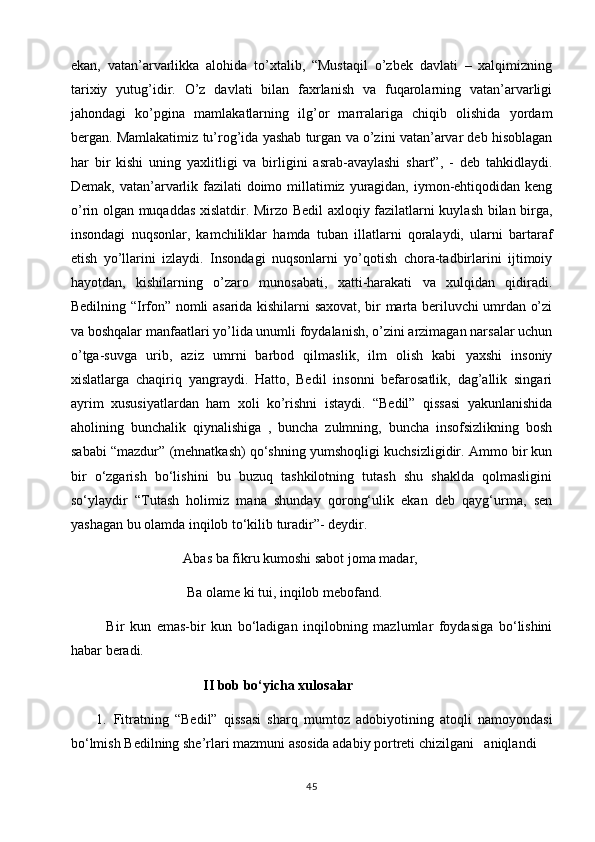 ekan,   vatan’arvarlikka   alohida   to’xtalib,   “Mustaqil   o’zbek   davlati   –   xalqimizning
tarixiy   yutug’idir.   O’z   davlati   bilan   faxrlanish   va   fuqarolarning   vatan’arvarligi
jahondagi   ko’pgina   mamlakatlarning   ilg’or   marralariga   chiqib   olishida   yordam
bergan. Mamlakatimiz   tu’rog’ida yashab turgan va o’zini vatan’arvar deb hisoblagan
har   bir   kishi   uning   yaxlitligi   va   birligini   asrab-avaylashi   shart”,   -   deb   tahkidlaydi.
Demak, vatan’arvarlik fazilati  doimo millatimiz yuragidan, iymon-ehtiqodidan keng
o’rin olgan muqaddas xislatdir. Mirzo Bedil axloqiy fazilatlarni kuylash bilan birga,
insondagi   nuqsonlar,   kamchiliklar   hamda   tuban   illatlarni   qoralaydi,   ularni   bartaraf
etish   yo’llarini   izlaydi.   Insondagi   nuqsonlarni   yo’qotish   chora-tadbirlarini   ijtimoiy
hayotdan,   kishilarning   o’zaro   munosabati,   xatti-harakati   va   xulqidan   qidiradi.
Bedilning “Irfon” nomli asarida kishilarni saxovat, bir marta beriluvchi umrdan o’zi
va boshqalar manfaatlari yo’lida unumli foydalanish, o’zini arzimagan narsalar uchun
o’tga-suvga   urib,   aziz   umrni   barbod   qilmaslik,   ilm   olish   kabi   yaxshi   insoniy
xislatlarga   chaqiriq   yangraydi.   Hatto,   Bedil   insonni   befarosatlik,   dag’allik   singari
ayrim   xususiyatlardan   ham   xoli   ko’rishni   istaydi.   “Bedil”   qissasi   yakunlanishida
aholining   bunchalik   qiynalishiga   ,   buncha   zulmning,   buncha   insofsizlikning   bosh
sababi “mazdur” (mehnatkash) qo‘shning yumshoqligi kuchsizligidir. Ammo bir kun
bir   o‘zgarish   bo‘lishini   bu   buzuq   tashkilotning   tutash   shu   shaklda   qolmasligini
so‘ylaydir   “Tutash   holimiz   mana   shunday   qorong‘ulik   ekan   deb   qayg‘urma,   sen
yashagan bu olamda inqilob to‘kilib turadir”- deydir.
                      Abas ba fikru kumoshi sabot joma madar,
                       Ba olame ki tui, inqilob mebofand.
Bir   kun   emas-bir   kun   bo‘ladigan   inqilobning   mazlumlar   foydasiga   bo‘lishini
habar beradi.                               
                                        II bob bo‘yichа xulosаlаr
1. Fitratning   “Bedil”   qissasi   sharq   mumtoz   adobiyotining   atoqli   namoyondasi
bo‘lmish Bedilning she’rlari mazmuni asosida adabiy portreti chizilgani   aniqlandi
45 