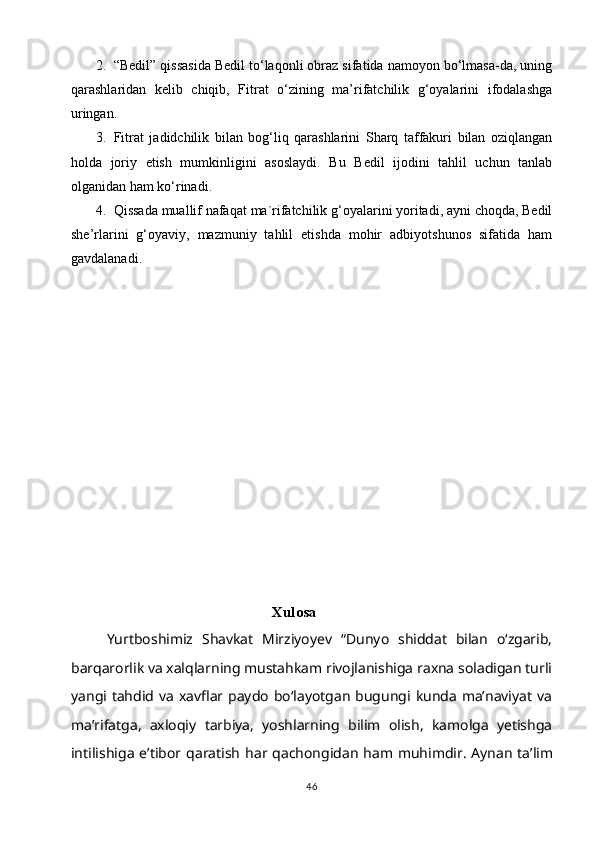 2. “Bedil” qissasida Bedil to‘laqonli obraz sifatida namoyon bo‘lmasa-da, uning
qarashlaridan   kelib   chiqib,   Fitrat   o‘zining   ma’rifatchilik   g‘oyalarini   ifodalashga
uringan. 
3. Fitrat   jadidchilik   bilan   bog‘liq   qarashlarini   Sharq   taffakuri   bilan   oziqlangan
holda   joriy   etish   mumkinligini   asoslaydi.   Bu   Bedil   ijodini   tahlil   uchun   tanlab
olganidan ham ko‘rinadi.  
4. Qissada muallif nafaqat ma`rifatchilik g‘oyalarini yoritadi, ayni choqda, Bedil
she’rlarini   g‘oyaviy,   mazmuniy   tahlil   etishda   mohir   adbiyotshunos   sifatida   ham
gavdalanadi.
                                                 Xulosa
Yurtboshimiz   Shаvkаt   Mirziyoyev   “Dunyo   shiddаt   bilаn   oʻzgаrib,
bаrqаrorlik vа xаlqlаrning mustаhkаm rivojlаnishigа rаxnа solаdigаn turli
yаngi tаhdid  vа xаvflаr pаydo   boʻlаyotgаn  bugungi  kundа  mаʼnаviyаt   vа
mаʼrifаtgа,   аxloqiy   tаrbiyа,   yoshlаrning   bilim   olish,   kаmolgа   yetishgа
intilishigа eʼtibor qаrаtish  hаr qаchongidаn   hаm muhimdir.   Аynаn   tаʼlim
46 