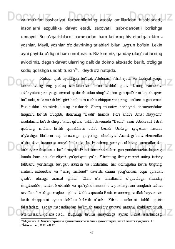 vа   mаʼrifаt   bаshаriyаt   fаrovonligining   аsosiy   omillаridаn   hisoblаnаdi,
insonlаrni   ezgulikkа   dаʼvаt   etаdi,   sаxovаtli,   sаbr-qаnoаtli   boʻlishgа
undаydi.   Bu   oʻzgаrishlаrni   hаmmаdаn   hаm   koʻproq   his   etаdigаn   kim   –
yoshlаr.   Mаyli,   yoshlаr   oʻz   dаvrining   tаlаblаri   bilаn   uygʻun   boʻlsin.   Lekin
аyni pаytdа oʻzligini hаm unutmаsin. Biz kimmiz, qаndаy ulugʻ zotlаrning
аvlodimiz, degаn dаʼvаt  ulаrning qаlbidа doimo  аks-sаdo  berib,  oʻzligigа
sodiq qolishgа undаb tursin 30
.  –  deydi o‘z nutqidа.
                    Xulosa   qilib   aytadigan   bo‘lsak   Abdurauf   Fitrat   ijodi   va   faoliyat   yaqin
tariximizning   eng   porloq   saxifalaridan   birini   tashkil   qiladi.   Uning   zamonida
adabiyotani jamiyatga xizmat qildirish bilan shug‘ullanmagan ijodkorni topish qiyin
bo‘lsada, so‘z va ish birligini hech kim u olib chiqqan maqomga ko‘tara olgan emas.
Biz   ushbu   ishimizda   uning   asarlarida   Sharq   mumtoz   adabiyoti   namoyondalari
talqinini   ko‘rib   chiqdib,   shoirning   “Bedil’   hamda   ‘Fors   shoiri   Umar   Xayyom”
risolalarini ko‘rib chiqib tahlil qildik. Tahlil davomida “Bedil”   asari   Abdurauf   Fitrat
ijodidagi   muhim   kritik   qarashlarni   ochib   beradi.   Undagi   syujetlar   insonni
o’ylashga   fikrlarni   aql   tarozisiga   qo’yishga   chorlaydi. Asardagi   ba’zi   elementlar
o’sha   davr   tuzumiga   moyil   bo’lsada,   bu   Fitratning   jamiyat   oldidagi   xizmatlaridan
ko’z   yumishga   asos   bo’lolmaydi.   Fitrat   tomonidan   berilgan yondashuvlar   bugungi
kunda   ham   o’z   aktivligini   yo’qotgani   yo’q.   Fitratning   ilmiy   merosi   uning   tarixiy
faktlarni   yoritishga   bo’lgan   urunish   va   intilishlari   har   doimgidan   ko’ra   bugungi
aralash   axborotlar   va   “sariq   matbuot”   davrida   chinni   yolg’ondan,   oqni   qoradan
ajratib   olishga   xizmat   qiladi.   Olim   o’z   tahlillarini   o’quvchiga   shunday
singdiradiki,   undan   keskinlik   va   qat’iylik   insonni   o’z   pozitsiyasini   aniqlash   uchun
savollar   berishga   majbur   qiladi.  Ushbu qissada Bedil insonning dastlab hayvondan
kelib   chiqqanini   aynan   dalillab   keltirib   o‘tadi.   Fitrat   asarlarini   tahlil   qilish
falsafadagi   asosiy maqsadlardan   bo’lmish   tanqidiy   nuqtayi   nazarni   shakllantirishda
o’z   hissasini   qo’sha oladi.   Bugungi   ta’lim   jarayoniga   aynan   Fitrat   asarlaridagi
30
  Мирзиёев Ш. Миллий тараққиёт йўлимизни қатъият билан давом эттириб, янги босқичга кўтарамиз. Т.: 
“Ўзбекистон”, 2017.  –  Б.27
47 