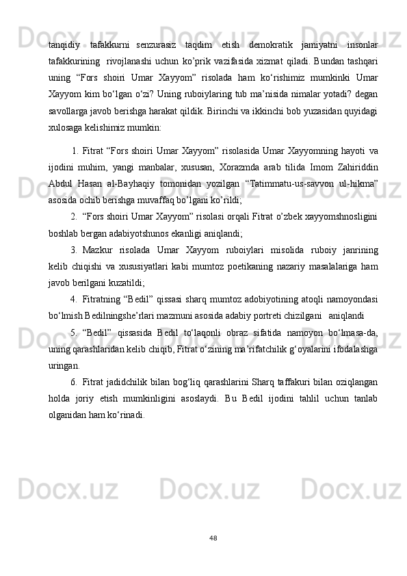 tanqidiy   tafakkurni   senzurasiz   taqdim   etish   demokratik   jamiyatni   insonlar
tafakkurining   rivojlanashi   uchun   ko’prik   vazifasida   xizmat   qiladi.   Bundan   tashqari
uning   “Fors   shoiri   Umar   Xayyom”   risolada   ham   ko‘rishimiz   mumkinki   Umar
Xayyom kim bo‘lgan o‘zi? Uning ruboiylaring tub ma’nisida nimalar yotadi? degan
savollarga javob berishga harakat qildik. Birinchi va ikkinchi bob yuzasidan quyidagi
xulosaga kelishimiz mumkin:
1. Fitrat   “Fors   shoiri   Umar   Xayyom”   risolasida   Umar   Xayyomning   hayoti   va
ijodini   muhim,   yangi   manbalar,   xususan,   Xorazmda   arab   tilida   Imom   Zahiriddin
Abdul   Hasan   al-Bayhaqiy   tomonidan   yozilgan   “Tatimmatu-us - savvon   ul - hikma”
asosida ochib berishga muvaffaq bo’lgani ko’rildi;
2. “Fors shoiri Umar Xayyom” risolasi orqali Fitrat o’zbek xayyomshnosligini
boshlab bergan adabiyotshunos ekanligi aniqlandi;
3. Mazkur   risolada   Umar   Xayyom   ruboiylari   misolida   ruboiy   janrining
kelib   chiqishi   va   xususiyatlari   kabi   mumtoz   poetikaning   nazariy   masalalariga   ham
javob berilgani kuzatildi;
4. Fitratning   “Bedil”   qissasi   sharq   mumtoz   adobiyotining   atoqli   namoyondasi
bo‘lmish Bedilningshe’rlari mazmuni asosida adabiy portreti chizilgani   aniqlandi
5. “Bedil”   qissasida   Bedil   to‘laqonli   obraz   sifatida   namoyon   bo‘lmasa-da,
uning qarashlaridan kelib chiqib, Fitrat o‘zining ma’rifatchilik g‘oyalarini ifodalashga
uringan. 
6. Fitrat jadidchilik bilan bog‘liq qarashlarini Sharq taffakuri bilan oziqlangan
holda   joriy   etish   mumkinligini   asoslaydi.   Bu   Bedil   ijodini   tahlil   uchun   tanlab
olganidan ham ko‘rinadi. 
48 