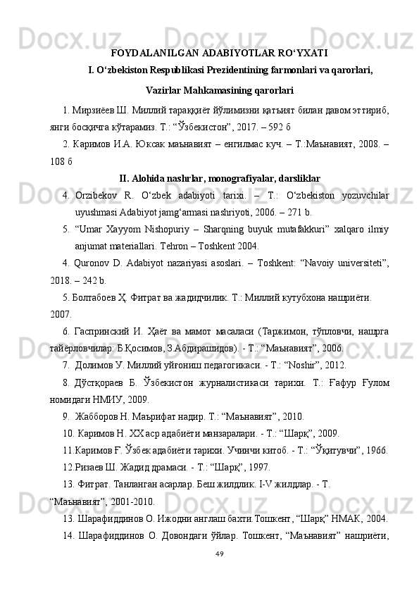 FOYDАLАNILGАN АDАBIYOTLАR  RO‘YXАTI
I. O‘zbekiston Respublikаsi Prezidentining fаrmonlаri vа qаrorlаri, 
Vаzirlаr Mаhkаmаsining qаrorlаri
1. Мирзиёев Ш. Миллий тараққиёт йўлимизни қатъият билан давом эттириб,
янги босқичга кўтарамиз. Т.: “Ўзбекистон”, 2017. – 592  б
2. Каримов И.А. Юксак маънавият  – енгилмас куч. – Т.:Маънавият,  2008. –
108  б
II. Аlohidа nаshrlаr, monogrаfiyаlаr, dаrsliklаr
4. Orzibekov   R.   O‘zbek   аdаbiyoti   tаrixi.   –   T.:   O‘zbekiston   yozuvchilаr
uyushmаsi Аdаbiyot jаmg‘аrmаsi nаshriyoti, 2006. – 271   b .
5. “Umar   Xayyom   Nishopuriy   –   Sharqning   buyuk   mutafakkuri”   xalqaro   ilmiy
anjumat materiallari. Tehron – Toshkent 2004.
4.   Quronov   D.   Аdаbiyot   nаzаriyаsi   аsoslаri.   –   Toshkent:   “Nаvoiy   universiteti”,
2018.  –  242  b.
5. Болтабоев Ҳ. Фитрат ва жадидчилик. Т.: Миллий кутубхона нашриёти.
2007. 
6.   Гаспринский   И.   Ҳаёт   ва   мамот   масаласи   (Таржимон,   тўпловчи,   нашрга
тайёрловчилар: Б.Қосимов, З.Абдирашидов). - Т.: “Маънавият”, 2006. 
7. Долимов У. Миллий уйғониш педагогикаси. - Т.: “Noshir”, 2012.
8. Дўстқораев   Б.   Ўзбекистон   журналистикаси   тарихи.   Т.:   Ғафур   Ғулом
номидаги НМИУ, 2009.
9. Жабборов Н. Маърифат надир. Т.: “Маънавият”, 2010.
10.  Каримов Н. ХХ аср адабиёти манзаралари. - Т.: “Шарқ”, 2009.
11. Каримов Ғ. Ўзбек адабиёти тарихи. Учинчи китоб. - Т.: “Ўқитувчи”, 1966.
12. Ризаев Ш. Жадид драмаси. - Т.: “Шарқ”, 1997. 
13. Фитрат. Танланган асарлар. Беш жилдлик. I-V жилдлар. - Т. 
“Маънавият”, 2001-2010.
13.  Шарафиддинов О. Ижодни англаш бахти.Тошкент, “Шарқ” НМАК, 2004.
14.   Шарафиддинов   О.   Довондаги   ўйлар.   Тошкент,   “Маънавият”   нашриёти,
49 