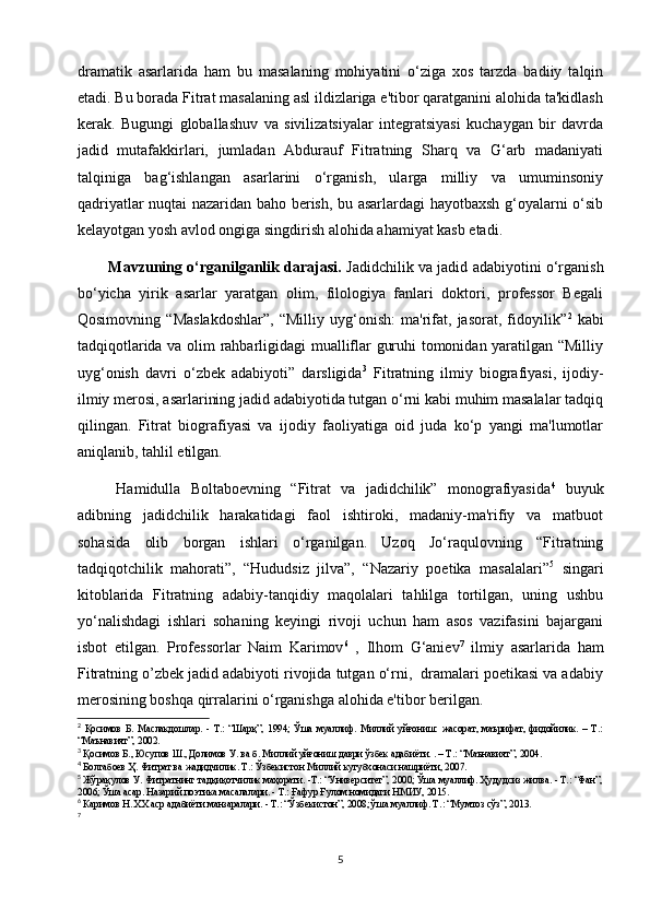 dramatik   asarlarida   ham   bu   masalaning   mohiyatini   o‘ziga   xos   tarzda   badiiy   talqin
etadi. Bu borada Fitrat masalaning asl ildizlariga e'tibor qaratganini alohida ta'kidlash
kerak.   Bugungi   globallashuv   va   sivilizatsiyalar   integratsiyasi   kuchaygan   bir   davrda
jadid   mutafakkirlari,   jumladan   Abdurauf   Fitratning   Sharq   va   G‘arb   madaniyati
talqiniga   bag‘ishlangan   asarlarini   o‘rganish,   ularga   milliy   va   umuminsoniy
qadriyatlar nuqtai nazaridan baho berish, bu asarlardagi hayotbaxsh g‘oyalarni o‘sib
kelayotgan yosh avlod ongiga singdirish alohida ahamiyat kasb etadi.
Mavzuning o‘rganilganlik darajasi.   Jadidchilik va jadid adabiyotini o‘rganish
bo‘yicha   yirik   asarlar   yaratgan   olim,   filologiya   fanlari   doktori,   professor   Begali
Qosimovning   “Maslakdoshlar”,   “Milliy   uyg‘onish:   ma'rifat,   jasorat,   fidoyilik” 2
  kabi
tadqiqotlarida va olim rahbarligidagi mualliflar guruhi tomonidan yaratilgan “Milliy
uyg‘onish   davri   o‘zbek   adabiyoti”   darsligida 3
  Fitratning   ilmiy   biografiyasi,   ijodiy-
ilmiy merosi, asarlarining jadid adabiyotida tutgan o‘rni kabi muhim masalalar tadqiq
qilingan.   Fitrat   biografiyasi   va   ijodiy   faoliyatiga   oid   juda   ko‘p   yangi   ma'lumotlar
aniqlanib, tahlil etilgan. 
Hamidulla   Boltaboevning   “Fitrat   va   jadidchilik”   monografiyasida 4
  buyuk
adibning   jadidchilik   harakatidagi   faol   ishtiroki,   madaniy-ma'rifiy   va   matbuot
sohasida   olib   borgan   ishlari   o‘rganilgan.   Uzoq   Jo‘raqulovning   “Fitratning
tadqiqotchilik   mahorati”,   “Hududsiz   jilva”,   “Nazariy   poetika   masalalari” 5
  singari
kitoblarida   Fitratning   adabiy-tanqidiy   maqolalari   tahlilga   tortilgan,   uning   ushbu
yo‘nalishdagi   ishlari   sohaning   keyingi   rivoji   uchun   ham   asos   vazifasini   bajargani
isbot   etilgan.   Professorlar   Naim   Karimov 6
  ,   Ilhom   G‘aniev 7
  ilmiy   asarlarida   ham
Fitratning o’zbek jadid adabiyoti rivojida tutgan o‘rni,  dramalari poetikasi va adabiy
merosining boshqa qirralarini o‘rganishga alohida e'tibor berilgan. 
2
  Қосимов   Б.   Маслакдошлар.   -   Т.:   “Шарқ”,   1994;   Ўша   муаллиф.   Миллий   уйғониш:   жасорат,   маърифат,   фидойилик.   –   Т.:
“Маънавият”, 2002.
3
  Қосимов Б., ЮсXов Ш., Долимов У. ва б. Миллий уйғониш даври ўзбек адабиёти. . – Т.: “Маънавият”, 2004.
4
  Болтабоев Ҳ. Фитрат ва жадидчилик. Т.: Ўзбекистон Миллий кутубхонаси нашриёти, 2007.
5
  Жўрақулов У. Фитратнинг тадқиқотчилик маҳорати. -Т.: “Университет”, 2000; Ўша муаллиф. Ҳудудсиз жилва. - Т.: “Фан”,
2006; Ўша  асар . Назарий поэтика масалалари. - Т.: Ғафур Ғулом номидаги НМИУ, 2015.
6
  Каримов Н. ХХ аср адабиёти манзаралари. - Т.: “Ўзбекистон”, 2008; ўша муаллиф. Т .: “ Мумтоз   сўз ”, 2013.
7
5