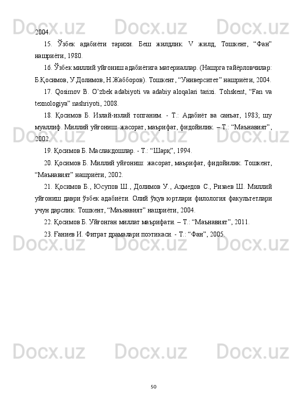 2004.
15.   Ўзбек   адабиёти   тарихи.   Беш   жилдлик.   V   жилд,   Тошкент,   “Фан”
нашриёти, 1980.
16. Ўзбек миллий уйғониш адабиётига материаллар. (Нашрга тайёрловчилар:
Б.Қосимов, У.Долимов, Н.Жабборов). Тошкент, “Университет” нашриёти, 2004.
17.   Qosimov   B.   O’zbek   adabiyoti   va   adabiy   aloqalari   tarixi.   Tohskent,   “Fan   va
texnologiya” nashriyoti, 2008.
18.   Қосимов   Б.   Излай-излай   топганим.   -   Т.:   Адабиёт   ва   санъат,   1983;   шу
муаллиф. Миллий уйғониш: жасорат, маърифат, фидойилик. – Т.: “Маънавият”,
2002.
19. Қосимов Б. Маслакдошлар. - Т.: “Шарқ”, 1994.
20. Қосимов Б. Миллий уйғониш: жасорат, маърифат, фидойилик. Тошкент,
“Маънавият” нашриёти, 2002.
21.   Қосимов   Б.,   ЮсXов   Ш.,   Долимов   У.,   Аҳмедов   С.,   Ризаев   Ш.   Миллий
уйғониш   даври   ўзбек   адабиёти.   Олий   ўқув   юртлари   филология   факультетлари
учун дарслик. Тошкент, “Маънавият” нашриёти, 2004.
22. Қосимов Б. Уйғонган миллат маърифати. – Т.: “Маънавият”, 2011.
23. Ғаниев И. Фитрат драмалари поэтикаси. - Т.: “Фан”, 2005.
50 