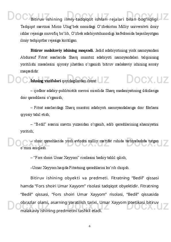 Bit iruv   ishining   ilmiy - t аdqiqot   ishlаri   rejаlаri   bilаn   bog‘liqligi .
Tаdqiqot   mаvzusi   Mirzo   Ulug‘bek   nomidаgi   O‘zbekiston   Milliy   universiteti   ilmiy
ishlаr rejаsigа muvofiq bo‘lib, O‘zbek аdаbiyotshunosligi kаfedrаsidа bаjаrilаyotgаn
ilmiy tаdqiqotlаr rejаsigа kiritilgаn.
Bitiruv malakaviy ishining maqsadi.   Jadid adabiyotining yirik namoyandasi
Abdurauf   Fitrat   asarlarida   Sharq   mumtoz   adabiyoti   namoyandalari   talqinining
yoritilishi   masalasini   qiyosiy   jihatdan   o‘rganish   bitiruv   malakaviy   ishining   asosiy
maqsadidir.
Ishning vazifalari  quyidagilardan iborat: 
– ijodkor adabiy-publitsistik merosi misolida Sharq madaniyatining ildizlariga
doir qarashlarni o‘rganish; 
–   Fitrat   asarlaridagi   Sharq   mumtoz   adabiyoti   namoyandalariga   doir   fikrlarni
qiyosiy tahil etish; 
–   “Bedil”   asarini   mavzu   yuzasidan   o‘rganib,   adib   qarashlarining   ahamiyatini
yoritish; 
–   shoir   qarashlarida   yosh   avlodni   milliy   ma'rifat   ruhida   tarbiyalashda   tutgan
o‘rnini aniqlash.
– “Fors shoiri Umar Xayyom” risolasini badiiy tahlil qilish;
–Umar Xayyom haqida Fitratning qarashlarini ko‘rib chiqish.
Bit iruv   ishining   oby ek t i   v а   predmet i.   Fitratning   “Bedil”   qissasi
hamda “Fors shoiri Umar Xayyom” risolasi tadqiqot obyektidir. Fitratning
“Bedil”   qissasi,   “Fors   shoiri   Umar   Xayyom”   risolasi,   “Bedil”   qissasida
obrazlar   olami,   asarning  yaratilish   tarixi,   Umar   Xayyom   poetikasi  bitiruv
malakaviy ishining predmetini tashkil etadi.
6 