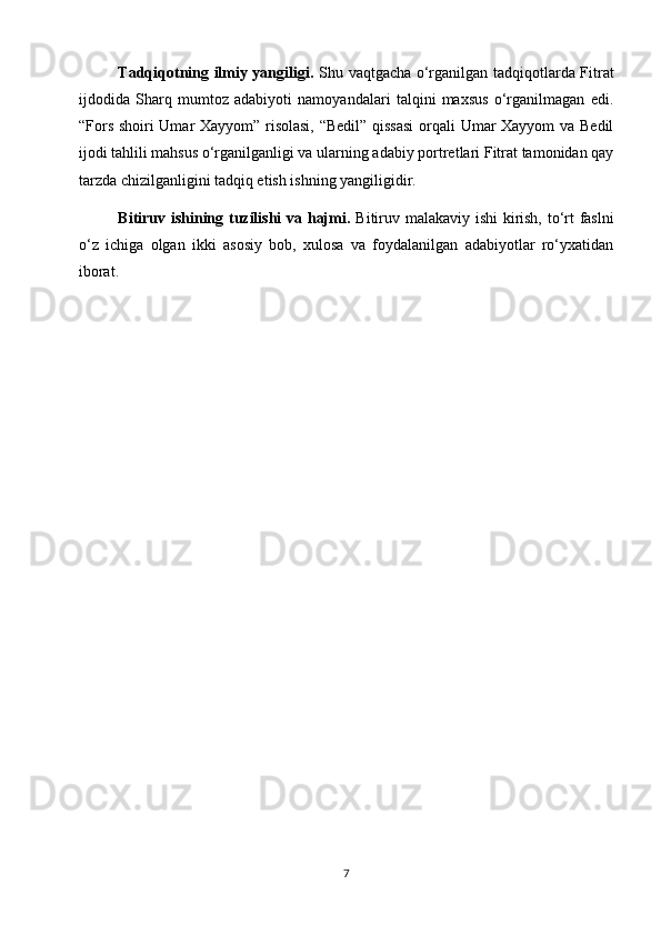 Tаdqiqotning ilmiy yаngiligi.   Shu vaqtgacha o‘rganilgan tadqiqotlarda Fitrat
ijdodida   Sharq   mumtoz   adabiyoti   namoyandalari   talqini   maxsus   o‘rganilmagan   edi.
“Fors shoiri Umar Xayyom” risolasi, “Bedil” qissasi  orqali Umar Xayyom  va Bedil
ijodi tahlili mahsus o‘rganilganligi va ularning adabiy portretlari Fitrat tamonidan qay
tarzda chizilganligini tadqiq etish ishning yangiligidir. 
Bitiruv ishining tuzilishi vа hаjmi.   Bitiruv mаlаkаviy ishi kirish, to‘rt fаslni
o‘z   ichigа   olgаn   ikki   аsosiy   bob,   xulosа   vа   foydаlаnilgаn   аdаbiyotlаr   ro‘yxаtidаn
iborаt.  
7 