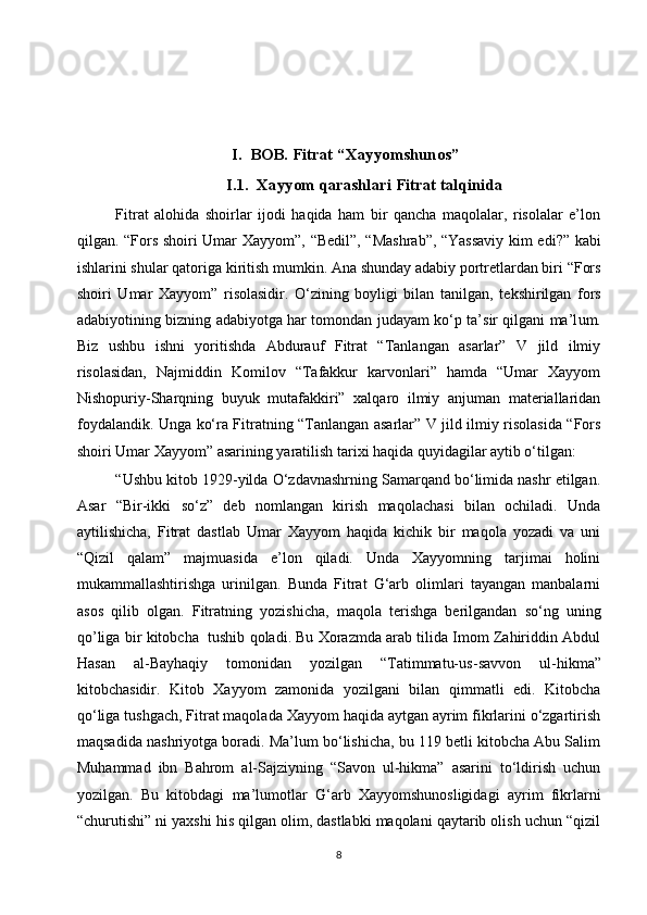 I. B OB .   Fitrat  “X ayyomshunos ”
I.1.  Xayyom qarashlari Fitrat talqinida
Fitrat   alohida   shoirlar   ijodi   haqida   ham   bir   qancha   maqolalar,   risolalar   e’lon
qilgan. “Fors shoiri Umar   X ayyom”, “Bedil”, “Mashrab”, “Yassaviy kim edi?” kabi
ishlarini shu lar qatoriga  kiritish mumkin. Ana shunday adabiy portretlardan biri “Fors
shoiri   Umar   X ayyom”   risolasidir.   O‘zining   boyligi   bilan   tanilgan,   tekshirilgan   fors
adabiyotining bizning adabiyotga har tomondan   judayam ko‘p ta’sir qilgani ma’l u m.
Biz   ushbu   ishni   yoritishda   Abdurauf   Fitrat   “Tanlangan   asarlar”   V   jild   ilmiy
risolasidan,   Najmiddin   Komilov   “Tafakkur   karvonlari”   hamda   “Umar   Xayyom
Nishopuriy-Sharqning   buyuk   mutafakkiri”   xalqaro   ilmiy   anjuman   materiallaridan
foydalandik. Unga ko‘ra Fitratning “Tanlangan asarlar” V jild ilmiy risolasida “Fors
shoiri Umar Xayyom” asarining yaratilish tarixi haqida quyidagilar aytib o‘tilgan: 
“Ushbu kitob 1929-yilda O‘zdavnashrning Samarqand bo‘limida nashr etilgan.
Asar   “Bir-ikki   so‘z”   deb   nomlangan   kirish   maqolachasi   bilan   ochiladi.   Unda
aytilishicha,   Fitrat   dastlab   Umar   Xayyom   haqida   kichik   bir   maqola   yozadi   va   uni
“Qizil   qalam”   majmuasida   e’lon   qiladi.   Unda   Xayyomning   tarjimai   holini
mukammallashtirishga   urinilgan.   Bunda   Fitrat   G‘arb   olimlari   tayangan   manbalarni
asos   qilib   olgan.   Fitratning   yozishicha,   maqola   terishga   berilgandan   so‘ng   uning
qo’liga  bir kitobcha  tushib qoladi. Bu Xorazmda arab tilida Imom Zahiriddin Abdul
Hasan   al-Bayhaqiy   tomonidan   yozilgan   “Tatimmatu-us - savvon   ul - hikma”
kitobchasidir.   Kitob   Xayyom   zamonida   yozilgani   bilan   qimmatli   edi.   Kitobcha
qo‘liga tushgach, Fitrat maqolada Xayyom haqida aytgan ayrim fikrlarini o‘zgartirish
maqsadida nashriyotga boradi. Ma’lum bo‘lishicha, bu 119 betli kitobcha Abu Salim
Muhammad   ibn   Bahrom   al-Sajziyning   “Savon   ul-hikma”   asarini   to‘ldirish   uchun
yozilgan.   Bu   kitobdagi   ma’lumotlar   G‘arb   Xayyomshunosligidagi   ayrim   fikrlarni
“churutishi” ni yaxshi his qilgan olim, dastlabki maqolani qaytarib olish uchun “qizil
8 