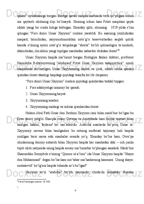 qalam” uyushmasiga borgan. Baxtga qarshi maqola matbaada terib qo‘yilgani uchun
uni   qaytarib   olishning   iloji   bo‘lmaydi.   Shuning   uchun   ham   Fitrat   maqolani   qayta
ishlab   yangi   bir   risola   holiga   keltirgan.   Shunday   qilib,   olimning       1929-yilda   e’lon
qilingan   “Fors   shoiri   Umar   Xayyom”   risolasi   yaratildi.   Bu   asarning   yozilishidan
maqsad,   birinchidan,   xayyomshunoslikni   noto‘g‘ri   tasavvurlardan   saqlab   qolish
hamda   o‘zining   ayrim   noto‘g‘ri   talqinlarga   “sherik”   bo‘lib   qolmasligini   ta`minlash,
ikkinchidan, ilm ahlini yangi topilgan manbadan xabardor etishdan iborat” 8
.
Umar   Xayyom   haqida   ma’lumot   bergan   filologiya   fanlari   doktori,   professor
Hamidulla   Boltaboyevning   “Abdurauf   Fitrat   Umar   Xayyom   tadqiqotchisi”   nomli
maqolasida   ko’rsatilgan   Umar   Xayyomning   hayoti   va   ijodi,   ushbu   risola   qanday
qismdan iborat ekanligi haqidagi quyidagi tasnifni ko‘rib chiqamiz:
“Fors shoiri Umar Xayyom” risolasi quyidagi qismlardan tashkil topgan:
1. Fors adabiyotiga umumiy bir qarash.
2. Umar Xayyomning hayoti.
3. Xayyomning asarlari.
4. Xayyomning maslagi va xulosa qismlaridan iborat.
Hakim Abul Fath Umar ibni Ibrohim Xayyom ismi bilan mash‘hur bo‘lgan bu
Eron   shoiri   yolg‘iz   Sharqda   emas,   Ovropa   va   Amerikada   ham   buyuk   xurmat   bilan
tanilgan   hakim,   faylasuf   bir   san ’ atkordir.   Arabcha   asarlarda   ko‘proq   Umar   al-
Xayyomiy   unvoni   bilan   tanilganlari   bu   zotning   mufassal   tarjimayi   holi   haqida
yozilgan   biror   narsa   eski   manbalar   orasida   yo‘q.   Shunday   bo‘lsa   ham,   Ovro‘pa
olimlarining   doimiy   axtarish   bilan   Xayyom   haqida   har   manbadan   ikki   –   uch   jumla
topib olish natijasida uning haqida asosiy ma’lumotlar to‘plangan sanaladi. Mash‘hur
Shamsiddin Somiybek o‘zining “Qomus ul-a’lom” ida Umar Xayyom haqida “Shayx
ibni Muhammad” degan bo‘lsa ham mo‘tabar ma’hazlarning hammasi.  Uning shayx-
mutasavvif  bo‘lg‘ani haqida tubanda so‘z bo‘lgan 9
.
Xayyom   so‘zi   “arabcha”   bo‘lib,   haymachi,   chodirchi   demakdir.   Bundan
8
 Fitrat.Tanlangan asarlar .:B-.142.
9
.
9 