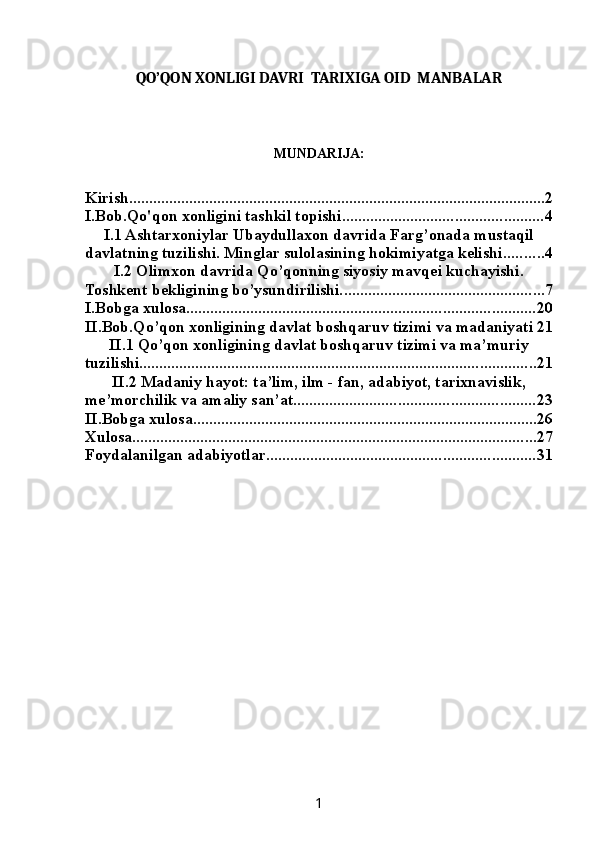 QO’QON XONLIGI DAVRI  TARIXIGA OID  MANBALAR
MUNDARIJA:
Kirish ........................................................................................................ 2
I.Bob.Qo'qon xonligini tashkil topishi .................................................. 4
I.1 Ashtarxoniylar Ubaydullaxon davrida Farg’onada mustaqil
davlatning tuzilishi. Minglar sulolasining hokimiyatga kelishi .......... 4
I.2 Olimxon davrida Qo’qonning siyosiy mavqei kuchayishi.
Toshkent bekligining bo’ysundirilishi. .................................................. 7
I.Bobga xulosa ....................................................................................... 20
II.Bob.Qo’qon xonligining davlat boshqaruv tizimi va madaniyati 21
II.1 Qo’qon xonligining davlat boshqaruv tizimi va ma’muriy
tuzilishi. .................................................................................................. 21
II.2 Madaniy hayot: ta’lim, ilm - fan, adabiyot, tarixnavislik,
me’morchilik va amaliy san’at. ........................................................... 23
II.Bobga xulosa ...................................................................................... 26
Xulosa ..................................................................................................... 27
Foydalanilgan adabiyotlar ................................................................... 31
1 