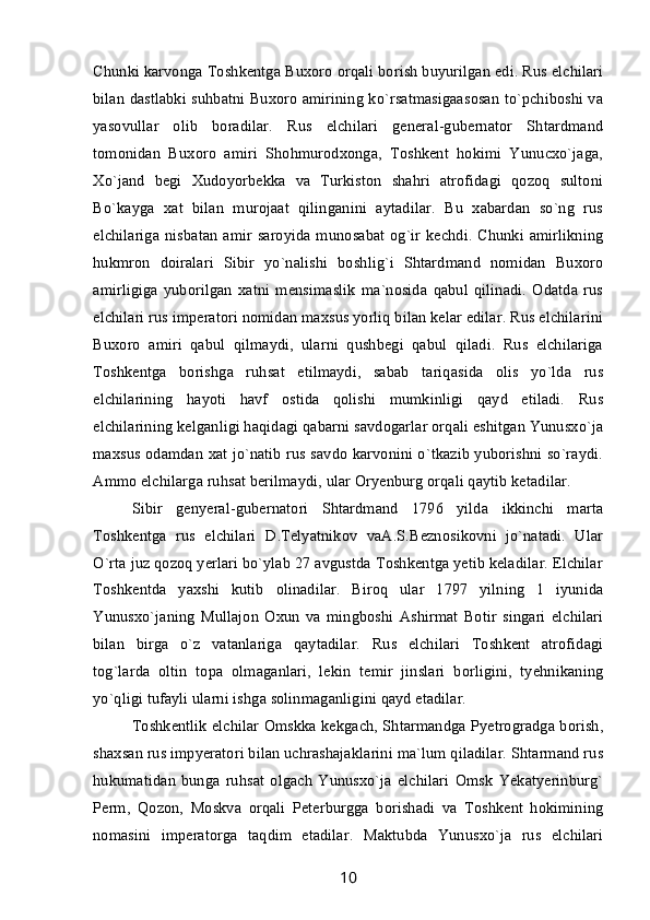 Chunki karvonga Toshkentga Buxoro orqali borish buyurilgan edi. Rus elchilari
bilan dastlabki suhbatni Buxoro amirining ko`rsatmasigaasosan to`pchiboshi va
yasovullar   olib   boradilar.   Rus   elchilari   general-gubernator   Shtardmand
tomonidan   Buxoro   amiri   Shohmurodxonga,   Toshkent   hokimi   Yunucxo`jaga,
Xo`jand   begi   Xudoyorbekka   va   Turkiston   shahri   atrofidagi   qozoq   sultoni
Bo`kayga   xat   bilan   murojaat   qilinganini   aytadilar.   Bu   xabardan   so`ng   rus
elchilariga nisbatan amir saroyida munosabat og`ir kechdi. Chunki amirlikning
hukmron   doiralari   Sibir   yo`nalishi   boshlig`i   Shtardmand   nomidan   Buxoro
amirligiga   yuborilgan   xatni   mensimaslik   ma`nosida   qabul   qilinadi.   Odatda   rus
elchilari rus imperatori nomidan maxsus yorliq bilan kelar edilar. Rus elchilarini
Buxoro   amiri   qabul   qilmaydi,   ularni   qushbegi   qabul   qiladi.   Rus   elchilariga
Toshkentga   borishga   ruhsat   etilmaydi,   sabab   tariqasida   olis   yo`lda   rus
elchilarining   hayoti   havf   ostida   qolishi   mumkinligi   qayd   etiladi.   Rus
elchilarining kelganligi haqidagi qabarni savdogarlar orqali eshitgan Yunusxo`ja
maxsus odamdan xat jo`natib rus savdo karvonini o`tkazib yuborishni so`raydi.
Ammo elchilarga ruhsat berilmaydi, ular Oryenburg orqali qaytib ketadilar.
Sibir   genyeral-gubernatori   Shtardmand   1796   yilda   ikkinchi   marta
Toshkentga   rus   elchilari   D.Telyatnikov   vaA.S.Beznosikovni   jo`natadi.   Ular
O`rta juz qozoq yerlari bo`ylab 27 avgustda Toshkentga yetib keladilar. Elchilar
Toshkentda   yaxshi   kutib   olinadilar.   Biroq   ular   1797   yilning   1   iyunida
Yunusxo`janing   Mullajon   Oxun   va   mingboshi   Ashirmat   Botir   singari   elchilari
bilan   birga   o`z   vatanlariga   qaytadilar.   Rus   elchilari   Toshkent   atrofidagi
tog`larda   oltin   topa   olmaganlari,   lekin   temir   jinslari   borligini,   tyehnikaning
yo`qligi tufayli ularni ishga solinmaganligini qayd etadilar.
Toshkentlik elchilar Omskka kekgach, Shtarmandga Pyetrogradga borish,
shaxsan rus impyeratori bilan uchrashajaklarini ma`lum qiladilar. Shtarmand rus
hukumatidan   bunga   ruhsat   olgach   Yunusxo`ja   elchilari   Omsk   Yekatyerinburg`
Perm,   Qozon,   Moskva   orqali   Peterburgga   borishadi   va   Toshkent   hokimining
nomasini   imperatorga   taqdim   etadilar.   Maktubda   Yunusxo`ja   rus   elchilari
10 