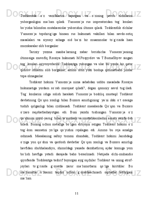 Toshkentda   o`z   vazifalarini   bajargani   va   o`zining   javob   elchilarini
yuborganligini   ma`lum   qiladi.   Yunusxo`ja   rus   imperatoridan   tog`   konlari
bo`yisha bilimdon  mutahassislar  yuborishni  iltimos qiladi. Toshkentlik  elchilar
Yunusxo`ja   topshirig`iga   binoan   rus   hukumati   vakillari   bilan   savdo-sotiq
masalalari   va   siyosiy   sohaga   oid   ba`zi   bir   muammolar   to`g`risida   ham
muzokaralar olib borganlar. 
Tarixiy   yozma   manba`larning   xabar   berishicha   Yunusxo`janinig
iltimosiga   muvofiq   Rossiya   hukumati   M.Pospyelov   va   T.BurnaShyev   singari
tog`   konlari   injyenyerlarini   Toshkentga   yuborgan   va   ular   bu   yerda   bir   qator
qidiruv   ishlarini   olib   borganlar,   ammo   oltin   yoki   boshqa   qimmatbaho   jinslar
topa olmaganlar.
Toshkent   hokimi   Yunusxo`ja   nima   sababdan   ushbu   masalada   Rossiya
hukumatiga   yordam   so`rab   murojaat   qiladi?,   degan   qonuniy   savol   tug`iladi.
Tog`   konlarini   ishga   solish   harakati   Yunusxo`ja   boshliq   mustaqil   Toshkent
davlatining   Qo`qon   xonligi   bilan   Buxoro   amirligining`   ya`ni   ikki   o`t   orasiga
tushib   qolganligi   bilan   izohlanadi.   Toshkent   masalasida   Qo`qon   va   Buxoro
o`zaro   raqobatlashayotgan   edi.   Buni   yaxshi   tushungan   Yunusxo`ja   o`z
qo`shinini qurol-yarog` bilan ta`minlash va mustahkamlashni asosiy vazifa deb
biladi.   Buning   uchun   metallga   bo`lgan   ehtiyojni   sezgan   Toshkent   hokimi   o`z
tog`-kon   sanoatini   yo`lga   qo`yishni   rejalagan   edi.   Ammo   bu   reja   amalga
oshmadi.   Masalaning   salbiy   tomoni   shundaki,   Toshkent   hokimi   Janubdagi
o`ziga   yon   qo`shni   va   qardosh   davlatlar   Qo`qon   xonligi   va   Buxoro   amirligi
havfidan   shubhalandiyu,   shimoldagi   yanada   daxshatliroq   ajdar   komiga   yem
bo`lish   havfiga   yetarli   darajada   baho   beraolmadi.   Natijada   elchi-muhandis
qiyofasida   Toshkentga   tashrif   buyurgan   ayg`oqchilar   Toshkent   va   uning   atrof-
joylari   to`g`risida   g`oyatda   zarur   ma`lumotlarni   qo`lga   kiritdilar.   Bu
ma`lumotlar   o`lkamiz   taqdiri   uchun   g`oyatdaachinarli   oqibatlar   keltirgani
ma`lum.
11 