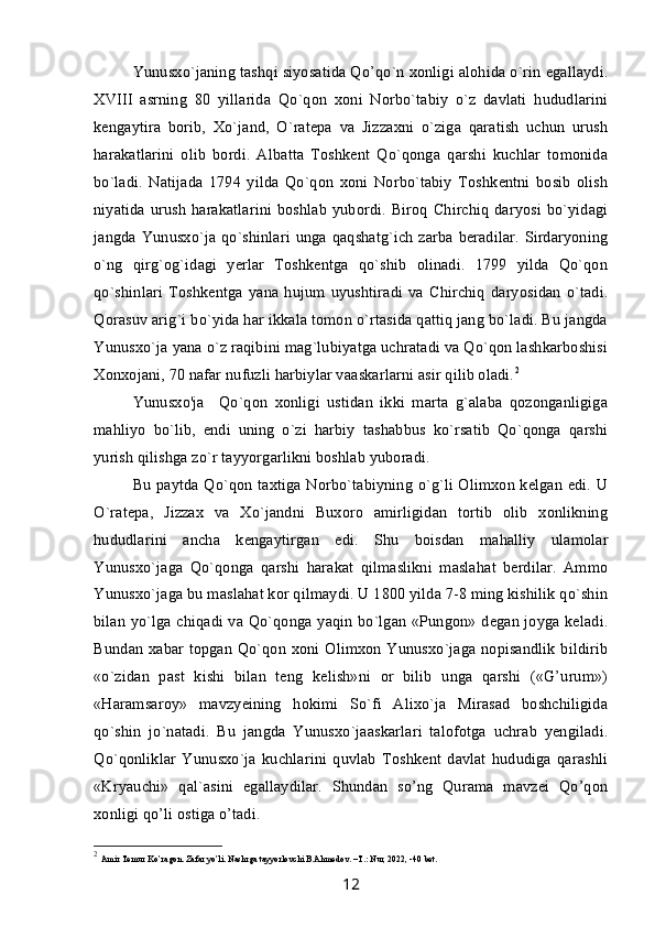 Yunusxo`janing tashqi siyosatida Qo’qo`n xonligi alohida o`rin egallaydi.
XVIII   asrning   80   yillarida   Qo`qon   xoni   Norbo`tabiy   o`z   davlati   hududlarini
kengaytira   borib,   Xo`jand,   O`ratepa   va   Jizzaxni   o`ziga   qaratish   uchun   urush
harakatlarini   olib   bordi.   Albatta   Toshkent   Qo`qonga   qarshi   kuchlar   tomonida
bo`ladi.   Natijada   1794   yilda   Qo`qon   xoni   Norbo`tabiy   Toshkentni   bosib   olish
niyatida urush harakatlarini  boshlab  yubordi. Biroq  Chirchiq daryosi  bo`yidagi
jangda Yunusxo`ja qo`shinlari unga qaqshatg`ich zarba beradilar.  Sirdaryoning
o`ng   qirg`og`idagi   yerlar   Toshkentga   qo`shib   olinadi.   1799   yilda   Qo`qon
qo`shinlari   Toshkentga   yana   hujum   uyushtiradi   va   Chirchiq   daryosidan   o`tadi.
Qorasuv arig`i bo`yida har ikkala tomon o`rtasida qattiq jang bo`ladi. Bu jangda
Yunusxo`ja yana o`z raqibini mag`lubiyatga uchratadi va Qo`qon lashkarboshisi
Xonxojani, 70 nafar nufuzli harbiylar vaaskarlarni asir qilib oladi. 2
Yunusxo'ja     Qo`qon   xonligi   ustidan   ikki   marta   g`alaba   qozonganligiga
mahliyo   bo`lib,   endi   uning   o`zi   harbiy   tashabbus   ko`rsatib   Qo`qonga   qarshi
yurish qilishga zo`r tayyorgarlikni boshlab yuboradi.
Bu paytda Qo`qon taxtiga Norbo`tabiyning o`g`li Olimxon kelgan edi. U
O`ratepa,   Jizzax   va   Xo`jandni   Buxoro   amirligidan   tortib   olib   xonlikning
hududlarini   ancha   kengaytirgan   edi.   Shu   boisdan   mahalliy   ulamolar
Yunusxo`jaga   Qo`qonga   qarshi   harakat   qilmaslikni   maslahat   berdilar.   Ammo
Yunusxo`jaga bu maslahat kor qilmaydi. U 1800 yilda 7-8 ming kishilik qo`shin
bilan yo`lga chiqadi va Qo`qonga yaqin bo`lgan «Pungon» degan joyga keladi.
Bundan xabar topgan Qo`qon xoni Olimxon Yunusxo`jaga nopisandlik bildirib
«o`zidan   past   kishi   bilan   teng   kelish»ni   or   bilib   unga   qarshi   («G’urum»)
«Haramsaroy»   mavzyeining   hokimi   So`fi   Alixo`ja   Mirasad   boshchiligida
qo`shin   jo`natadi.   Bu   jangda   Yunusxo`jaaskarlari   talofotga   uchrab   yengiladi.
Qo`qonliklar   Yunusxo`ja   kuchlarini   quvlab   Toshkent   davlat   hududiga   qarashli
«Kryauchi»   qal`asini   egallaydilar.   Shundan   so’ng   Qurama   mavzei   Qo’qon
xonligi qo’li ostiga o’tadi.
2
  Amir Temur Ko’ragon. Zafar yo’li. Nashrga tayyorlovchi B.Ahmedov. –T.: Nur, 2022, -40 bet.
12 