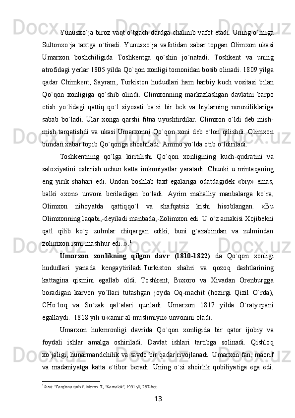 Yunusxo`ja biroz vaqt o`tgach dardga chalinib vafot etadi. Uning o`rniga
Sultonxo`ja   taxtga   o`tiradi.   Yunusxo`ja   vafotidan   xabar   topgan   Olimxon   ukasi
Umarxon   boshchiligida   Toshkentga   qo`shin   jo`natadi.   Toshkent   va   uning
atrofidagi yerlar 1805 yilda Qo`qon xonligi tomonidan bosib olinadi. 1809 yilga
qadar   Chimkent,   Sayram,   Turkiston   hududlari   ham   harbiy   kuch   vositasi   bilan
Qo`qon   xonligiga   qo`shib   olindi.   Olimxonning   markazlashgan   davlatni   barpo
etish   yo`lidagi   qattiq   qo`l   siyosati   ba`zi   bir   bek   va   biylarning   noroziliklariga
sabab   bo`ladi.   Ular   xonga   qarshi   fitna   uyushtirdilar.   Olimxon   o`ldi   deb   mish-
mish tarqatishdi va ukasi Umarxonni Qo`qon xoni deb e`lon qilishdi. Olimxon
bundan xabar topib Qo`qonga shoshiladi. Ammo yo`lda otib o`ldiriladi.
Toshkentning   qo`lga   kiritilishi   Qo`qon   xonligining   kuch-qudratini   va
saloxiyatini   oshirish   uchun   katta   imkoniyatlar   yaratadi.   Chunki   u   mintaqaning
eng   yirik   shahari   edi.   Undan   boshlab   taxt   egalariga   odatdagidek   «biy»   emas,
balki   «xon»   unvoni   beriladigan   bo`ladi.   Ayrim   mahalliy   manbalarga   ko`ra,
Olimxon   nihoyatda   qattiqqo`l   va   shafqatsiz   kishi   hisoblangan.   «Bu
Olimxonning laqabi,-deyiladi manbada,-Zolimxon edi. U o`z amakisi Xojibekni
qatl   qilib   ko`p   zulmlar   chiqargan   ediki,   buni   g`azabindan   va   zulmindan
zolimxon ismi mashhur edi..». 1
Umarxon   xonlikning   qilgan   davr   (1810-1822)   da   Qo`qon   xonligi
hududlari   yanada   kengaytiriladi.Turkiston   shahri   va   qozoq   dashtlarining
kattagina   qismini   egallab   oldi.   Toshkent,   Buxoro   va   Xivadan   Orenburgga
boradigan   karvon   yo`llari   tutashgan   joyda   Oq-machit   (hozirgi   Qizil   O`rda),
CHo`loq   va   So`zak   qal`alari   quriladi.   Umarxon   1817   yilda   O`ratyepani
egallaydi.  1818 yili u «amir al-muslimiyn» unvonini oladi.
Umarxon   hukmronligi   davrida   Qo`qon   xonligida   bir   qator   ijobiy   va
foydali   ishlar   amalga   oshiriladi.   Davlat   ishlari   tartibga   solinadi.   Qishloq
xo`jaligi, hunarmandchilik va savdo bir qadar rivojlanadi. Umarxon fan, maorif
va   madaniyatga   katta   e`tibor   beradi.   Uning   o`zi   shoirlik   qobiliyatiga   ega   edi.
1
Ibrat . “Farg’ona tarixi”. Meros. T., “Kamalak”, 1991 yil, 287-bet.
13 