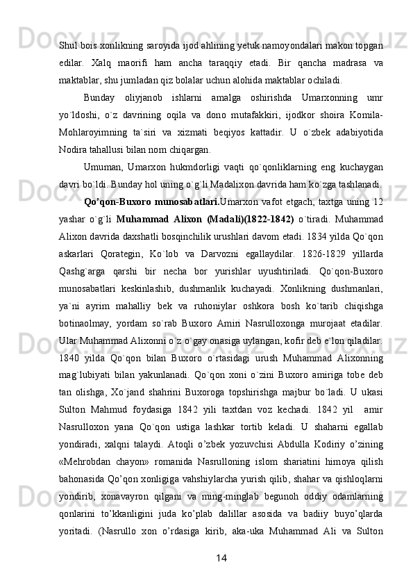 Shul bois xonlikning saroyida ijod ahlining yetuk namoyondalari makon topgan
edilar.   Xalq   maorifi   ham   ancha   taraqqiy   etadi.   Bir   qancha   madrasa   va
maktablar, shu jumladan qiz bolalar uchun alohida maktablar ochiladi.
Bunday   oliyjanob   ishlarni   amalga   oshirishda   Umarxonning   umr
yo`ldoshi,   o`z   davrining   oqila   va   dono   mutafakkiri,   ijodkor   shoira   Komila-
Mohlaroyimning   ta`siri   va   xizmati   beqiyos   kattadir.   U   o`zbek   adabiyotida
Nodira tahallusi bilan nom chiqargan.
Umuman,   Umarxon   hukmdorligi   vaqti   qo`qonliklarning   eng   kuchaygan
davri bo`ldi. Bunday hol uning o`g`li Madalixon davrida ham ko`zga tashlanadi.
Qo’qon-Buxoro   munosabatlari. Umarxon   vafot   etgach,   taxtga   uning   12
yashar   o`g`li   Muhammad   Alixon   (Madali)(1822-1842)   o`tiradi.   Muhammad
Alixon davrida daxshatli bosqinchilik urushlari davom etadi. 1834 yilda Qo`qon
askarlari   Qorategin,   Ko`lob   va   Darvozni   egallaydilar.   1826-1829   yillarda
Qashg`arga   qarshi   bir   necha   bor   yurishlar   uyushtiriladi.   Qo`qon-Buxoro
munosabatlari   keskinlashib,   dushmanlik   kuchayadi.   Xonlikning   dushmanlari,
ya`ni   ayrim   mahalliy   bek   va   ruhoniylar   oshkora   bosh   ko`tarib   chiqishga
botinaolmay,   yordam   so`rab   Buxoro   Amiri   Nasrulloxonga   murojaat   etadilar.
Ular Muhammad Alixonni o`z o`gay onasiga uylangan, kofir deb e`lon qiladilar.
1840   yilda   Qo`qon   bilan   Buxoro   o`rtasidagi   urush   Muhammad   Alixonning
mag`lubiyati   bilan   yakunlanadi.   Qo`qon   xoni   o`zini   Buxoro   amiriga   tobe   deb
tan   olishga,   Xo`jand   shahrini   Buxoroga   topshirishga   majbur   bo`ladi.   U   ukasi
Sulton   Mahmud   foydasiga   1842   yili   taxtdan   voz   kechadi.   1842   yil     amir
Nasrulloxon   yana   Qo`qon   ustiga   lashkar   tortib   keladi.   U   shaharni   egallab
yondiradi,   xalqni   talaydi.   Atoqli   o’zbek   yozuvchisi   Abdulla   Kodiriy   o’zining
«Mehrobdan   chayon»   romanida   Nasrulloning   islom   shariatini   himoya   qilish
bahonasida Qo’qon xonligiga vahshiylarcha yurish qilib, shahar va qishloqlarni
yondirib,   xonavayron   qilgani   va   ming-minglab   begunoh   oddiy   odamlarning
qonlarini   to’kkanligini   juda   ko’plab   dalillar   asosida   va   badiiy   buyo’qlarda
yoritadi.   (Nasrullo   xon   o’rdasiga   kirib,   aka-uka   Muhammad   Ali   va   Sulton
14 