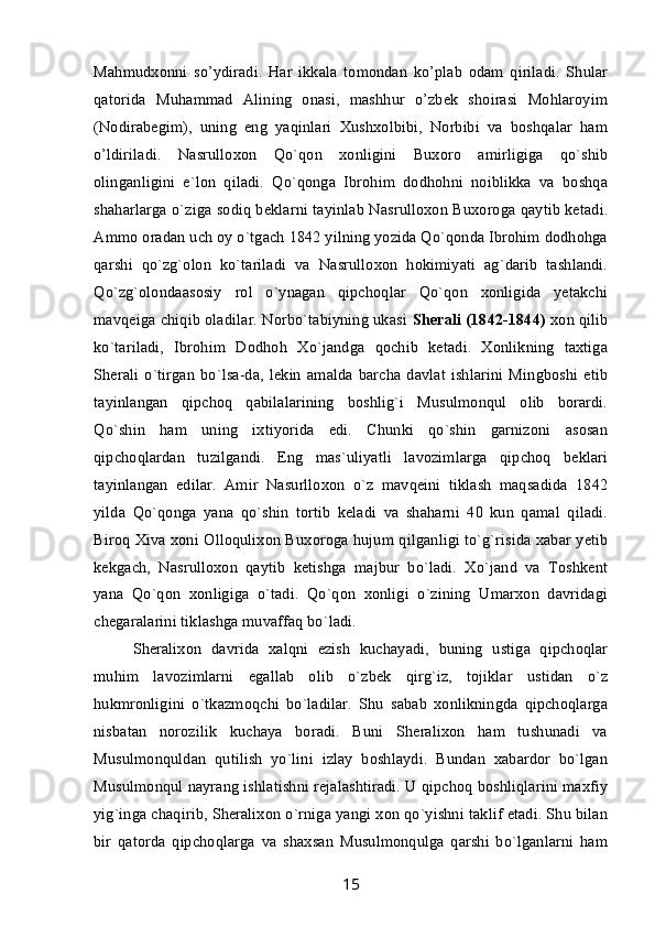 Mahmudxonni   so’ydiradi.   Har   ikkala   tomondan   ko’plab   odam   qiriladi.   Shular
qatorida   Muhammad   Alining   onasi,   mashhur   o’zbek   shoirasi   Mohlaroyim
(Nodirabegim),   uning   eng   yaqinlari   Xushxolbibi,   Norbibi   va   boshqalar   ham
o’ldiriladi.   Nasrulloxon   Qo`qon   xonligini   Buxoro   amirligiga   qo`shib
olinganligini   e`lon   qiladi.   Qo`qonga   Ibrohim   dodhohni   noiblikka   va   boshqa
shaharlarga o`ziga sodiq beklarni tayinlab Nasrulloxon Buxoroga qaytib ketadi.
Ammo oradan uch oy o`tgach 1842 yilning yozida Qo`qonda Ibrohim dodhohga
qarshi   qo`zg`olon   ko`tariladi   va   Nasrulloxon   hokimiyati   ag`darib   tashlandi.
Qo`zg`olondaasosiy   rol   o`ynagan   qipchoqlar   Qo`qon   xonligida   yetakchi
mavqeiga chiqib oladilar. Norbo`tabiyning ukasi   Sherali (1842-1844)  xon qilib
ko`tariladi,   Ibrohim   Dodhoh   Xo`jandga   qochib   ketadi.   Xonlikning   taxtiga
Sherali   o`tirgan   bo`lsa-da,   lekin   amalda  barcha   davlat  ishlarini   Mingboshi  etib
tayinlangan   qipchoq   qabilalarining   boshlig`i   Musulmonqul   olib   borardi.
Qo`shin   ham   uning   ixtiyorida   edi.   Chunki   qo`shin   garnizoni   asosan
qipchoqlardan   tuzilgandi.   Eng   mas`uliyatli   lavozimlarga   qipchoq   beklari
tayinlangan   edilar.   Amir   Nasurlloxon   o`z   mavqeini   tiklash   maqsadida   1842
yilda   Qo`qonga   yana   qo`shin   tortib   keladi   va   shaharni   40   kun   qamal   qiladi.
Biroq Xiva xoni Olloqulixon Buxoroga hujum qilganligi to`g`risida xabar yetib
kekgach,   Nasrulloxon   qaytib   ketishga   majbur   bo`ladi.   Xo`jand   va   Toshkent
yana   Qo`qon   xonligiga   o`tadi.   Qo`qon   xonligi   o`zining   Umarxon   davridagi
chegaralarini tiklashga muvaffaq bo`ladi.
Sheralixon   davrida   xalqni   ezish   kuchayadi,   buning   ustiga   qipchoqlar
muhim   lavozimlarni   egallab   olib   o`zbek   qirg`iz,   tojiklar   ustidan   o`z
hukmronligini   o`tkazmoqchi   bo`ladilar.   Shu   sabab   xonlikningda   qipchoqlarga
nisbatan   norozilik   kuchaya   boradi.   Buni   Sheralixon   ham   tushunadi   va
Musulmonquldan   qutilish   yo`lini   izlay   boshlaydi.   Bundan   xabardor   bo`lgan
Musulmonqul nayrang ishlatishni rejalashtiradi. U qipchoq boshliqlarini maxfiy
yig`inga chaqirib, Sheralixon o`rniga yangi xon qo`yishni taklif etadi. Shu bilan
bir   qatorda   qipchoqlarga   va   shaxsan   Musulmonqulga   qarshi   bo`lganlarni   ham
15 