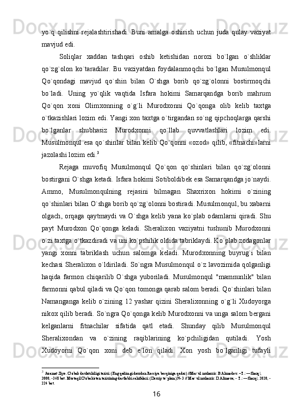 yo`q   qilishni   rejalashtirishadi.   Buni   amalga   oshirish   uchun   juda   qulay   vaziyat
mavjud edi.                             
Soliqlar   xaddan   tashqari   oshib   ketishidan   norozi   bo`lgan   o`shliklar
qo`zg`olon   ko`taradilar.   Bu   vaziyatdan   foydalanmoqchi   bo`lgan   Musulmonqul
Qo`qondagi   mavjud   qo`shin   bilan   O`shga   borib   qo`zg`olonni   bostirmoqchi
bo`ladi.   Uning   yo`qlik   vaqtida   Isfara   hokimi   Samarqandga   borib   mahrum
Qo`qon   xoni   Olimxonning   o`g`li   Murodxonni   Qo`qonga   olib   kelib   taxtga
o`tkazishlari lozim edi. Yangi xon taxtga o`tirgandan so`ng qipchoqlarga qarshi
bo`lganlar   shubhasiz   Murodxonni   qo`llab   quvvatlashlari   lozim   edi.
Musulmonqul esa qo`shinlar bilan kelib Qo`qonni «ozod» qilib, «fitnachi»larni
jazolashi lozim edi. 3
Rejaga   muvofiq   Musulmonqul   Qo`qon   qo`shinlari   bilan   qo`zg`olonni
bostirgani O`shga ketadi. Isfara hokimi Sotiboldibek esa Samarqandga jo`naydi.
Ammo,   Musulmonqulning   rejasini   bilmagan   Shaxrixon   hokimi   o`zining
qo`shinlari bilan O`shga borib qo`zg`olonni bostiradi. Musulmonqul, bu xabarni
olgach, orqaga qaytmaydi va  O`shga kelib  yana ko`plab  odamlarni qiradi. Shu
payt   Murodxon   Qo`qonga   keladi.   Sheralixon   vaziyatni   tushunib   Murodxonni
o`zi taxtga o`tkazdiradi va uni ko`pshilik oldida tabriklaydi. Ko`plab zodagonlar
yangi   xonni   tabriklash   uchun   salomga   keladi.   Murodxonning   buyrug`i   bilan
kechasi Sheralixon o`ldiriladi. So`ngra Musulmonqul o`z lavozimida qolganligi
haqida   farmon   chiqarilib   O`shga   yuboriladi.   Musulmonqul   "mamnunlik"   bilan
farmonni qabul qiladi va Qo`qon tomonga qarab salom beradi. Qo`shinlari bilan
Namanganga   kelib   o`zining   12   yashar   qizini   Sheralixonning   o`g`li   Xudoyorga
nikox qilib beradi. So`ngra Qo`qonga kelib Murodxonni va unga salom bergani
kelganlarni   fitnachilar   sifatida   qatl   etadi.   Shunday   qilib   Musulmonqul
Sheralixondan   va   o`zining   raqiblarining   ko`pchiligidan   qutiladi.   Yosh
Xudoyorni   Qo`qon   xoni   deb   e`lon   qiladi.   Xon   yosh   bo`lganligi   tufayli
3
  Azamat Ziyo. O’zbek davlatchiligi tarixi: (Eng qadimgi davrdan Rossiya bosqiniga qadar) //Mas`ul muharrir: B.Ahmedov. –T.: ―Sharq , ‖
2000, -368 bet. Mustaqil O’zbekiston tarixining dastlabki sahifalari: (Davriy to’plam) № 3 // Mas`ul muharrir: D.Alimova; - T.: ―Sharq , 2020, -
‖
224 bet.
16 