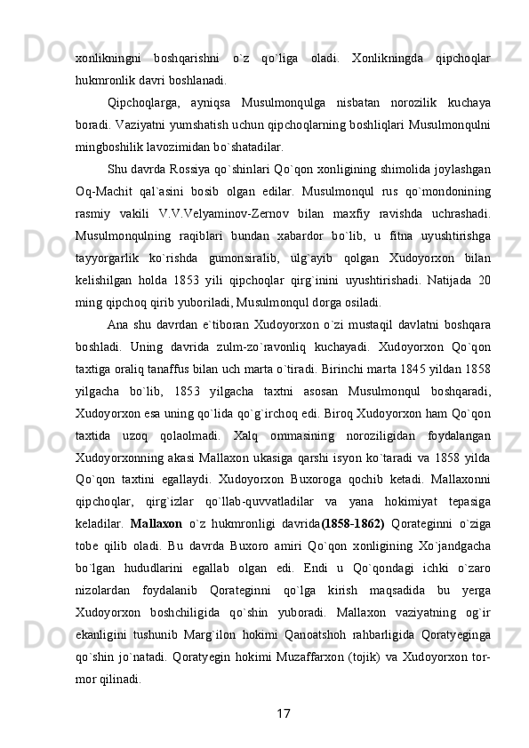 xonlikningni   boshqarishni   o`z   qo`liga   oladi.   Xonlikningda   qipchoqlar
hukmronlik davri boshlanadi.
Qipchoqlarga,   ayniqsa   Musulmonqulga   nisbatan   norozilik   kuchaya
boradi. Vaziyatni yumshatish uchun qipchoqlarning boshliqlari Musulmonqulni
mingboshilik lavozimidan bo`shatadilar.
Shu davrda Rossiya qo`shinlari Qo`qon xonligining shimolida joylashgan
Oq-Machit   qal`asini   bosib   olgan   edilar.   Musulmonqul   rus   qo`mondonining
rasmiy   vakili   V.V.Velyaminov-Zernov   bilan   maxfiy   ravishda   uchrashadi.
Musulmonqulning   raqiblari   bundan   xabardor   bo`lib,   u   fitna   uyushtirishga
tayyorgarlik   ko`rishda   gumonsiralib,   ulg`ayib   qolgan   Xudoyorxon   bilan
kelishilgan   holda   1853   yili   qipchoqlar   qirg`inini   uyushtirishadi.   Natijada   20
ming qipchoq qirib yuboriladi, Musulmonqul dorga osiladi. 
Ana   shu   davrdan   e`tiboran   Xudoyorxon   o`zi   mustaqil   davlatni   boshqara
boshladi.   Uning   davrida   zulm-zo`ravonliq   kuchayadi.   Xudoyorxon   Qo`qon
taxtiga oraliq tanaffus bilan uch marta o`tiradi. Birinchi marta 1845 yildan 1858
yilgacha   bo`lib,   1853   yilgacha   taxtni   asosan   Musulmonqul   boshqaradi,
Xudoyorxon esa uning qo`lida qo`g`irchoq edi. Biroq Xudoyorxon ham Qo`qon
taxtida   uzoq   qolaolmadi.   Xalq   ommasining   noroziligidan   foydalangan
Xudoyorxonning   akasi   Mallaxon   ukasiga   qarshi   isyon   ko`taradi   va   1858   yilda
Qo`qon   taxtini   egallaydi.   Xudoyorxon   Buxoroga   qochib   ketadi.   Mallaxonni
qipchoqlar,   qirg`izlar   qo`llab-quvvatladilar   va   yana   hokimiyat   tepasiga
keladilar.   Mallaxon   o`z   hukmronligi   davrida (1858-1862)   Qorateginni   o`ziga
tobe   qilib   oladi.   Bu   davrda   Buxoro   amiri   Qo`qon   xonligining   Xo`jandgacha
bo`lgan   hududlarini   egallab   olgan   edi.   Endi   u   Qo`qondagi   ichki   o`zaro
nizolardan   foydalanib   Qorateginni   qo`lga   kirish   maqsadida   bu   yerga
Xudoyorxon   boshchiligida   qo`shin   yuboradi.   Mallaxon   vaziyatning   og`ir
ekanligini   tushunib   Marg`ilon   hokimi   Qanoatshoh   rahbarligida   Qoratyeginga
qo`shin   jo`natadi.   Qoratyegin   hokimi   Muzaffarxon   (tojik)   va   Xudoyorxon   tor-
mor qilinadi.
17 