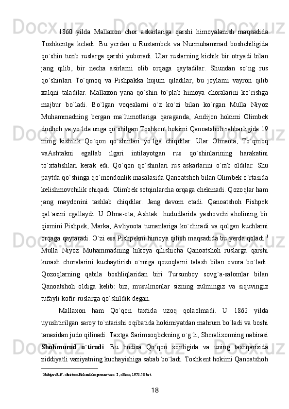 1860   yilda   Mallaxon   chor   askarlariga   qarshi   himoyalanish   maqsadida
Toshkentga   keladi.   Bu   yerdan   u   Rustambek   va   Nurmuhammad   boshchiligida
qo`shin  tuzib   ruslarga   qarshi   yuboradi.  Ular  ruslarning   kichik   bir  otryadi  bilan
jang   qilib,   bir   necha   asirlarni   olib   orqaga   qaytadilar.   Shundan   so`ng   rus
qo`shinlari   To`qmoq   va   Pishpakka   hujum   qiladilar,   bu   joylarni   vayron   qilib
xalqni   taladilar.   Mallaxon   yana   qo`shin   to`plab   himoya   choralarini   ko`rishga
majbur   bo`ladi.   Bo`lgan   voqealarni   o`z   ko`zi   bilan   ko`rgan   Mulla   Niyoz
Muhammadning   bergan   ma`lumotlariga   qaraganda,   Andijon   hokimi   Olimbek
dodhoh va yo`lda unga qo`shilgan Toshkent hokimi Qanoatshoh rahbarligida 19
ming   kishilik   Qo`qon   qo`shinlari   yo`lga   chiqdilar.   Ular   Olmaota,   To`qmoq
vaAshtakni   egallab   ilgari   intilayotgan   rus   qo`shinlarining   harakatini
to`xtatishlari   kerak   edi.   Qo`qon   qo`shinlari   rus   askarlarini   o`rab   oldilar.   Shu
paytda qo`shinga qo`mondonlik masalasida Qanoatshoh bilan Olimbek o`rtasida
kelishmovchilik chiqadi. Olimbek sotqinlarcha orqaga chekinadi. Qozoqlar ham
jang   maydonini   tashlab   chiqdilar.   Jang   davom   etadi.   Qanoatshoh   Pishpek
qal`asini   egallaydi.   U   Olma-ota,   Ashtak     hududlarida   yashovchi   aholining   bir
qismini Pishpek, Marka, Avliyoota tumanlariga ko`chiradi va qolgan kuchlarni
orqaga qaytaradi. O`zi esa Pishpekni himoya qilish maqsadida bu yerda qoladi. 1
Mulla   Niyoz   Muhammadning   hikoya   qilishicha   Qanoatshoh   ruslarga   qarshi
kurash   choralarini   kuchaytirish   o`rniga   qozoqlarni   talash   bilan   ovora   bo`ladi.
Qozoqlarning   qabila   boshliqlaridan   biri   Tursunboy   sovg`a-salomlar   bilan
Qanoatshoh   oldiga   kelib:   biz,   musulmonlar   sizning   zulmingiz   va   siquvingiz
tufayli kofir-ruslarga qo`shildik degan.      
Mallaxon   ham   Qo`qon   taxtida   uzoq   qolaolmadi.   U   1862   yilda
uyushtirilgan saroy to`ntarishi oqibatida hokimiyatdan mahrum bo`ladi va boshi
tanasidan judo qilinadi. Taxtga Sarimsoqbekning o`g`li, Sheralixonning nabirasi
Shohmurod   o`tiradi .   Bu   hodisa   Qo`qon   xonligida   va   uning   tashqarisida
ziddiyatli vaziyatning kuchayishiga sabab bo`ladi. Toshkent hokimi Qanoatshoh
1
N а biyevR.N. «IzistoriiKok а ndskogo x а nstv а ». T.,«F а n», 1973. 58-bet.
18 