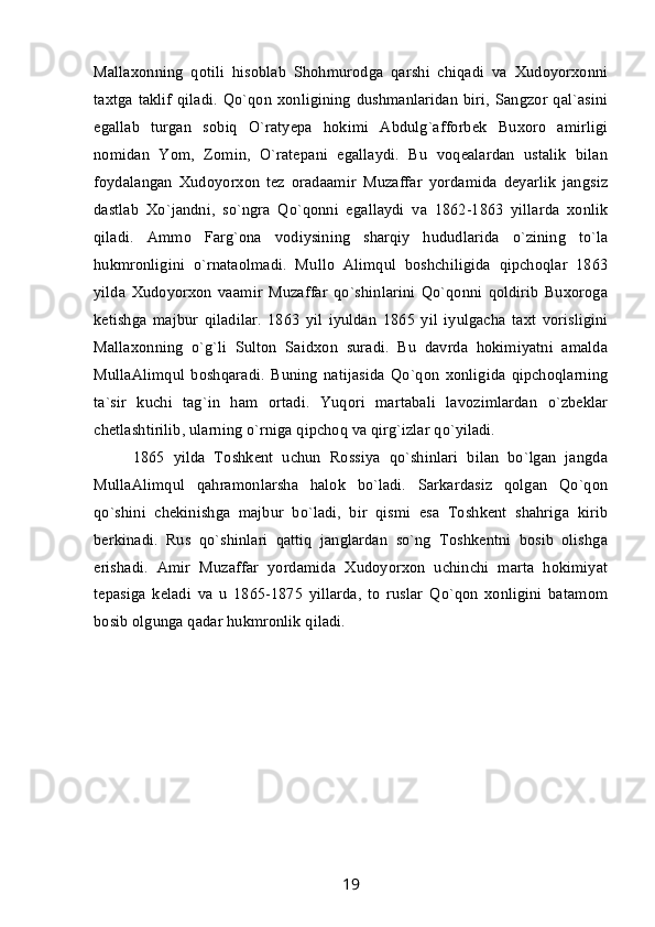 Mallaxonning   qotili   hisoblab   Shohmurodga   qarshi   chiqadi   va   Xudoyorxonni
taxtga taklif  qiladi.  Qo`qon  xonligining  dushmanlaridan  biri,  Sangzor qal`asini
egallab   turgan   sobiq   O`ratyepa   hokimi   Abdulg`afforbek   Buxoro   amirligi
nomidan   Yom,   Zomin,   O`ratepani   egallaydi.   Bu   voqealardan   ustalik   bilan
foydalangan   Xudoyorxon   tez   oradaamir   Muzaffar   yordamida   deyarlik   jangsiz
dastlab   Xo`jandni,   so`ngra   Qo`qonni   egallaydi   va   1862-1863   yillarda   xonlik
qiladi.   Ammo   Farg`ona   vodiysining   sharqiy   hududlarida   o`zining   to`la
hukmronligini   o`rnataolmadi.   Mullo   Alimqul   boshchiligida   qipchoqlar   1863
yilda   Xudoyorxon   vaamir   Muzaffar   qo`shinlarini   Qo`qonni   qoldirib   Buxoroga
ketishga   majbur   qiladilar.   1863   yil   iyuldan   1865   yil   iyulgacha   taxt   vorisligini
Mallaxonning   o`g`li   Sulton   Saidxon   suradi.   Bu   davrda   hokimiyatni   amalda
MullaAlimqul   boshqaradi.   Buning   natijasida   Qo`qon   xonligida   qipchoqlarning
ta`sir   kuchi   tag`in   ham   ortadi.   Yuqori   martabali   lavozimlardan   o`zbeklar
chetlashtirilib, ularning o`rniga qipchoq va qirg`izlar qo`yiladi. 
1865   yilda   Toshkent   uchun   Rossiya   qo`shinlari   bilan   bo`lgan   jangda
MullaAlimqul   qahramonlarsha   halok   bo`ladi.   Sarkardasiz   qolgan   Qo`qon
qo`shini   chekinishga   majbur   bo`ladi,   bir   qismi   esa   Toshkent   shahriga   kirib
berkinadi.   Rus   qo`shinlari   qattiq   janglardan   so`ng   Toshkentni   bosib   olishga
erishadi.   Amir   Muzaffar   yordamida   Xudoyorxon   uchinchi   marta   hokimiyat
tepasiga   keladi   va   u   1865-1875   yillarda,   to   ruslar   Qo`qon   xonligini   batamom
bosib olgunga qadar hukmronlik qiladi.
19 