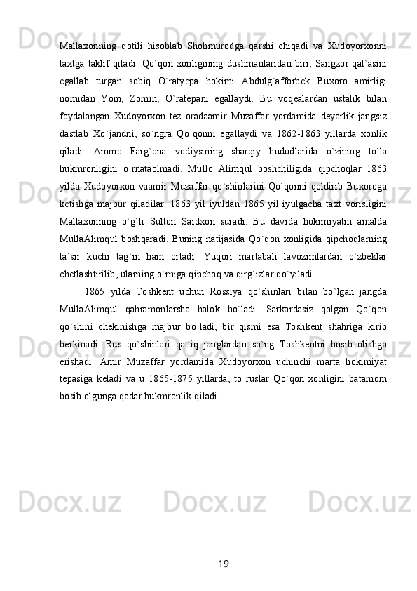 Mallaxonning   qotili   hisoblab   Shohmurodga   qarshi   chiqadi   va   Xudoyorxonni
taxtga taklif  qiladi.  Qo`qon  xonligining  dushmanlaridan  biri,  Sangzor qal`asini
egallab   turgan   sobiq   O`ratyepa   hokimi   Abdulg`afforbek   Buxoro   amirligi
nomidan   Yom,   Zomin,   O`ratepani   egallaydi.   Bu   voqealardan   ustalik   bilan
foydalangan   Xudoyorxon   tez   oradaamir   Muzaffar   yordamida   deyarlik   jangsiz
dastlab   Xo`jandni,   so`ngra   Qo`qonni   egallaydi   va   1862-1863   yillarda   xonlik
qiladi.   Ammo   Farg`ona   vodiysining   sharqiy   hududlarida   o`zining   to`la
hukmronligini   o`rnataolmadi.   Mullo   Alimqul   boshchiligida   qipchoqlar   1863
yilda   Xudoyorxon   vaamir   Muzaffar   qo`shinlarini   Qo`qonni   qoldirib   Buxoroga
ketishga   majbur   qiladilar.   1863   yil   iyuldan   1865   yil   iyulgacha   taxt   vorisligini
Mallaxonning   o`g`li   Sulton   Saidxon   suradi.   Bu   davrda   hokimiyatni   amalda
MullaAlimqul   boshqaradi.   Buning   natijasida   Qo`qon   xonligida   qipchoqlarning
ta`sir   kuchi   tag`in   ham   ortadi.   Yuqori   martabali   lavozimlardan   o`zbeklar
chetlashtirilib, ularning o`rniga qipchoq va qirg`izlar qo`yiladi. 
1865   yilda   Toshkent   uchun   Rossiya   qo`shinlari   bilan   bo`lgan   jangda
MullaAlimqul   qahramonlarsha   halok   bo`ladi.   Sarkardasiz   qolgan   Qo`qon
qo`shini   chekinishga   majbur   bo`ladi,   bir   qismi   esa   Toshkent   shahriga   kirib
berkinadi.   Rus   qo`shinlari   qattiq   janglardan   so`ng   Toshkentni   bosib   olishga
erishadi.   Amir   Muzaffar   yordamida   Xudoyorxon   uchinchi   marta   hokimiyat
tepasiga   keladi   va   u   1865-1875   yillarda,   to   ruslar   Qo`qon   xonligini   batamom
bosib olgunga qadar hukmronlik qiladi.
19